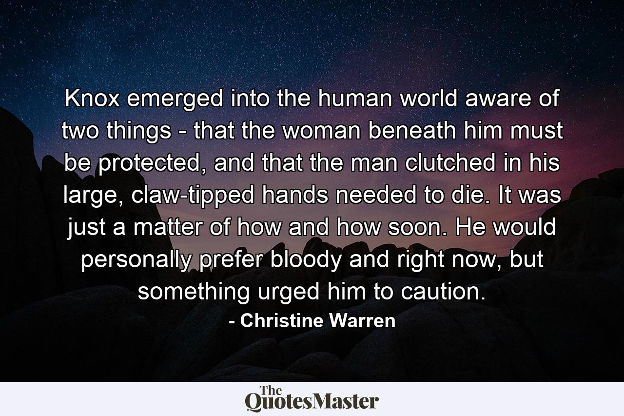 Knox emerged into the human world aware of two things - that the woman beneath him must be protected, and that the man clutched in his large, claw-tipped hands needed to die. It was just a matter of how and how soon. He would personally prefer bloody and right now, but something urged him to caution. - Quote by Christine Warren