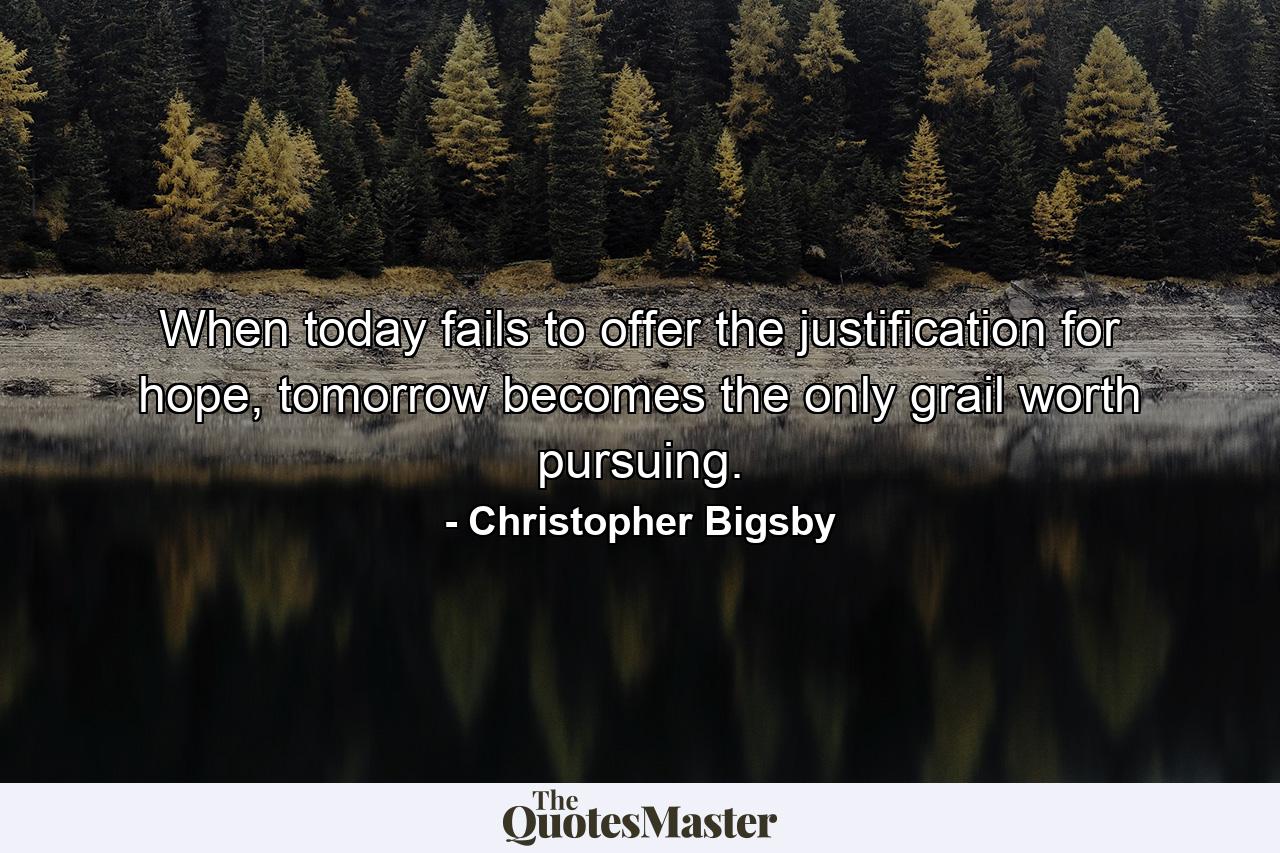 When today fails to offer the justification for hope, tomorrow becomes the only grail worth pursuing. - Quote by Christopher Bigsby