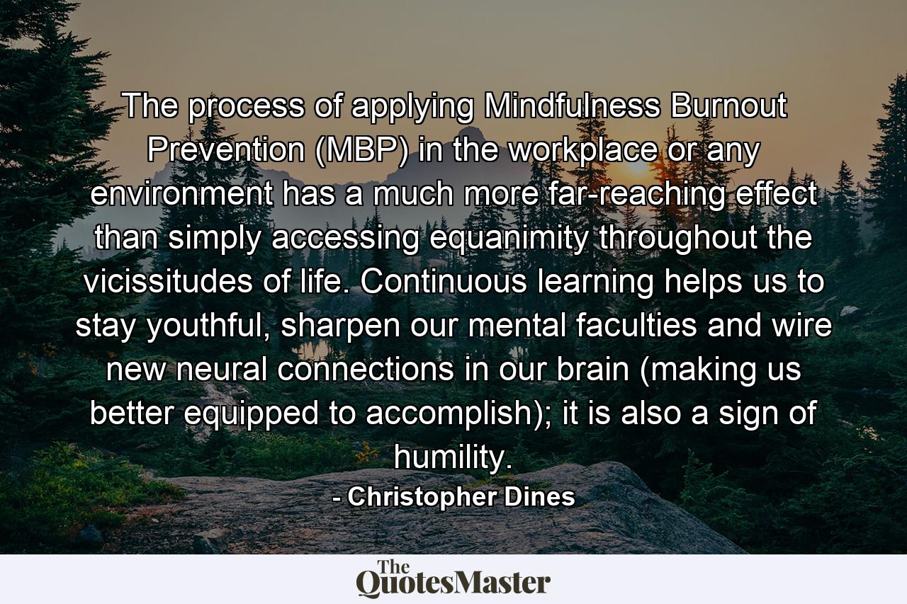 The process of applying Mindfulness Burnout Prevention (MBP) in the workplace or any environment has a much more far-reaching effect than simply accessing equanimity throughout the vicissitudes of life. Continuous learning helps us to stay youthful, sharpen our mental faculties and wire new neural connections in our brain (making us better equipped to accomplish); it is also a sign of humility. - Quote by Christopher Dines