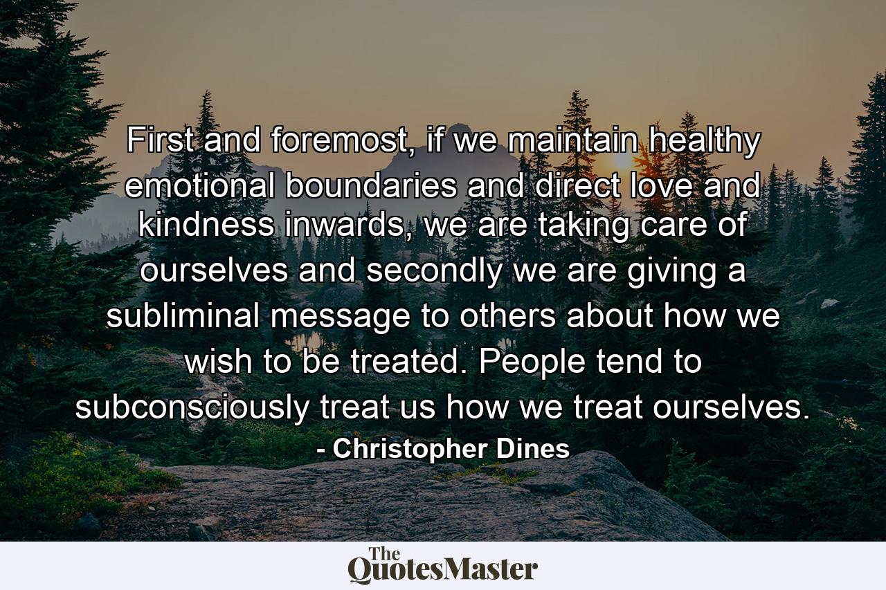 First and foremost, if we maintain healthy emotional boundaries and direct love and kindness inwards, we are taking care of ourselves and secondly we are giving a subliminal message to others about how we wish to be treated. People tend to subconsciously treat us how we treat ourselves. - Quote by Christopher Dines