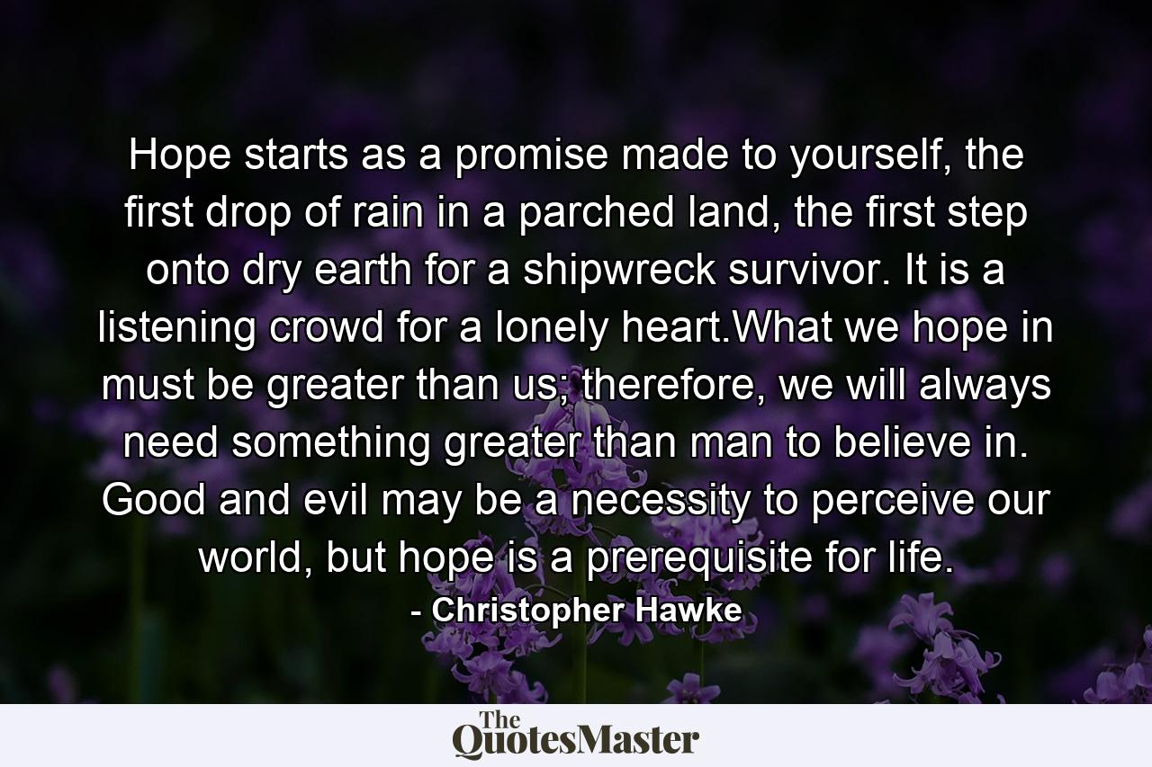 Hope starts as a promise made to yourself, the first drop of rain in a parched land, the first step onto dry earth for a shipwreck survivor. It is a listening crowd for a lonely heart.What we hope in must be greater than us; therefore, we will always need something greater than man to believe in. Good and evil may be a necessity to perceive our world, but hope is a prerequisite for life. - Quote by Christopher Hawke