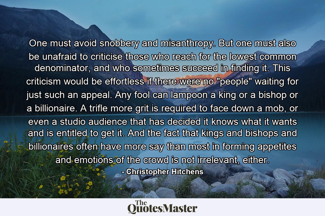 One must avoid snobbery and misanthropy. But one must also be unafraid to criticise those who reach for the lowest common denominator, and who sometimes succeed in finding it. This criticism would be effortless if there were no 