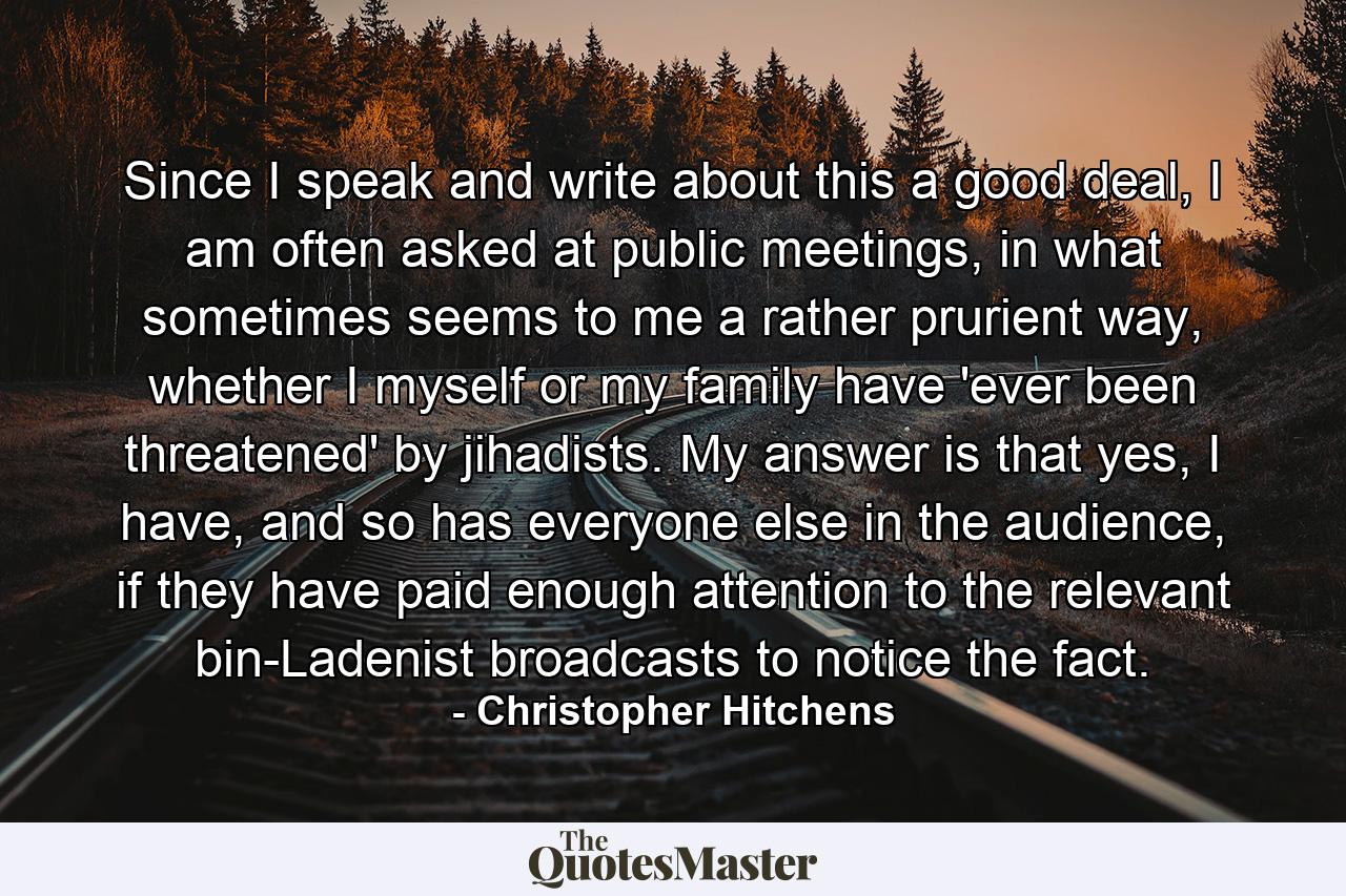 Since I speak and write about this a good deal, I am often asked at public meetings, in what sometimes seems to me a rather prurient way, whether I myself or my family have 'ever been threatened' by jihadists. My answer is that yes, I have, and so has everyone else in the audience, if they have paid enough attention to the relevant bin-Ladenist broadcasts to notice the fact. - Quote by Christopher Hitchens