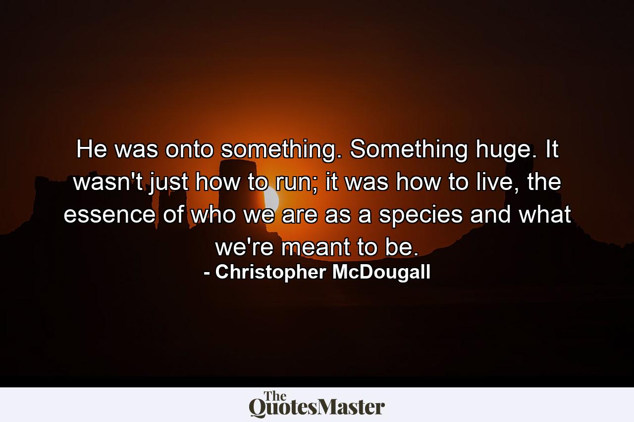 He was onto something. Something huge. It wasn't just how to run; it was how to live, the essence of who we are as a species and what we're meant to be. - Quote by Christopher McDougall