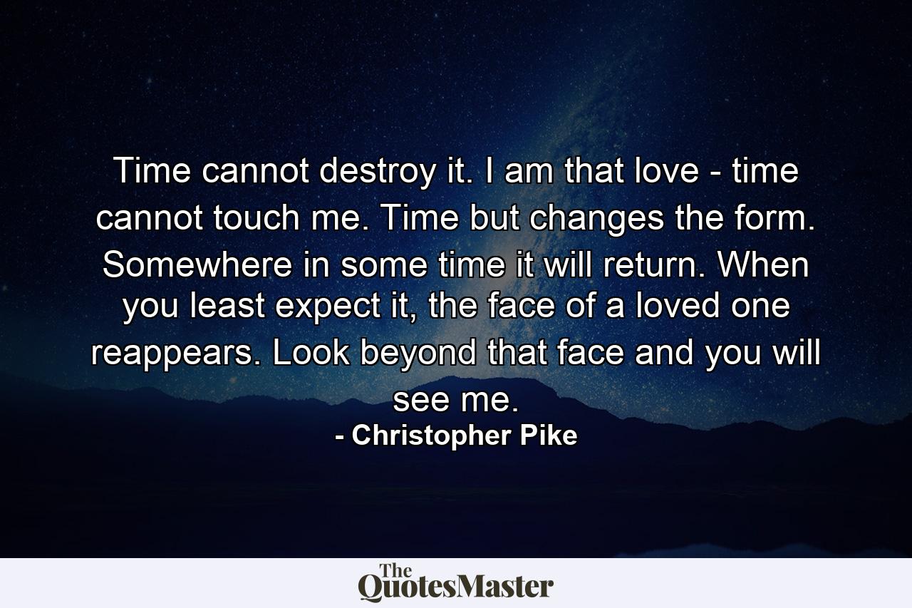 Time cannot destroy it. I am that love - time cannot touch me. Time but changes the form. Somewhere in some time it will return. When you least expect it, the face of a loved one reappears. Look beyond that face and you will see me. - Quote by Christopher Pike