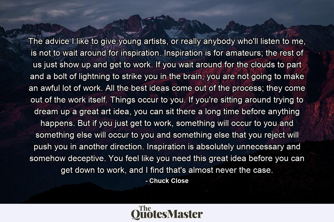 The advice I like to give young artists, or really anybody who'll listen to me, is not to wait around for inspiration. Inspiration is for amateurs; the rest of us just show up and get to work. If you wait around for the clouds to part and a bolt of lightning to strike you in the brain, you are not going to make an awful lot of work. All the best ideas come out of the process; they come out of the work itself. Things occur to you. If you're sitting around trying to dream up a great art idea, you can sit there a long time before anything happens. But if you just get to work, something will occur to you and something else will occur to you and something else that you reject will push you in another direction. Inspiration is absolutely unnecessary and somehow deceptive. You feel like you need this great idea before you can get down to work, and I find that's almost never the case. - Quote by Chuck Close