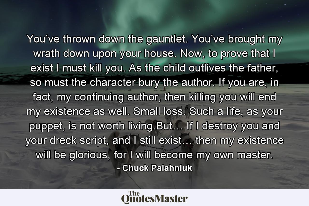 You’ve thrown down the gauntlet. You’ve brought my wrath down upon your house. Now, to prove that I exist I must kill you. As the child outlives the father, so must the character bury the author. If you are, in fact, my continuing author, then killing you will end my existence as well. Small loss. Such a life, as your puppet, is not worth living.But… If I destroy you and your dreck script, and I still exist… then my existence will be glorious, for I will become my own master. - Quote by Chuck Palahniuk