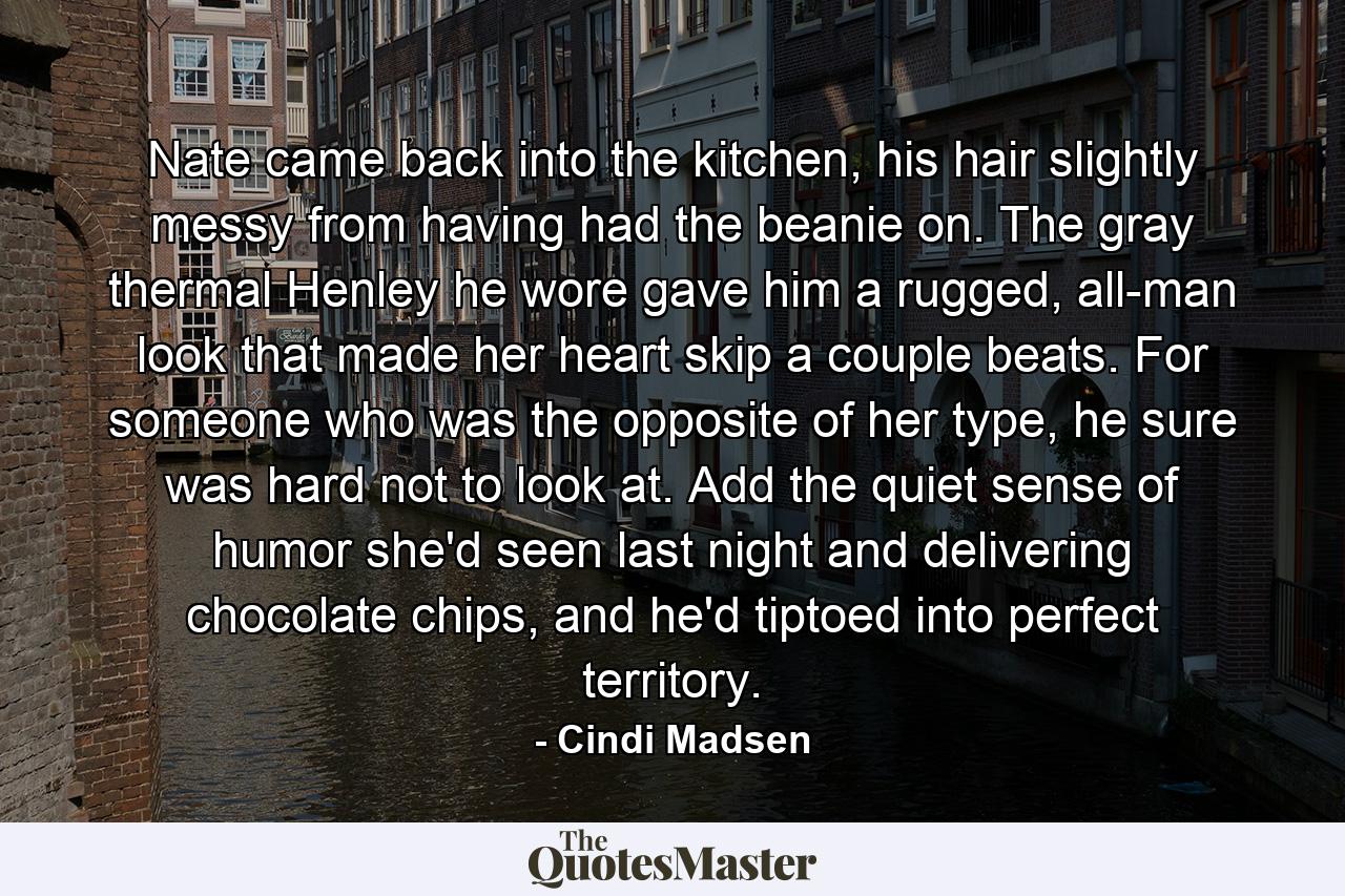 Nate came back into the kitchen, his hair slightly messy from having had the beanie on. The gray thermal Henley he wore gave him a rugged, all-man look that made her heart skip a couple beats. For someone who was the opposite of her type, he sure was hard not to look at. Add the quiet sense of humor she'd seen last night and delivering chocolate chips, and he'd tiptoed into perfect territory. - Quote by Cindi Madsen