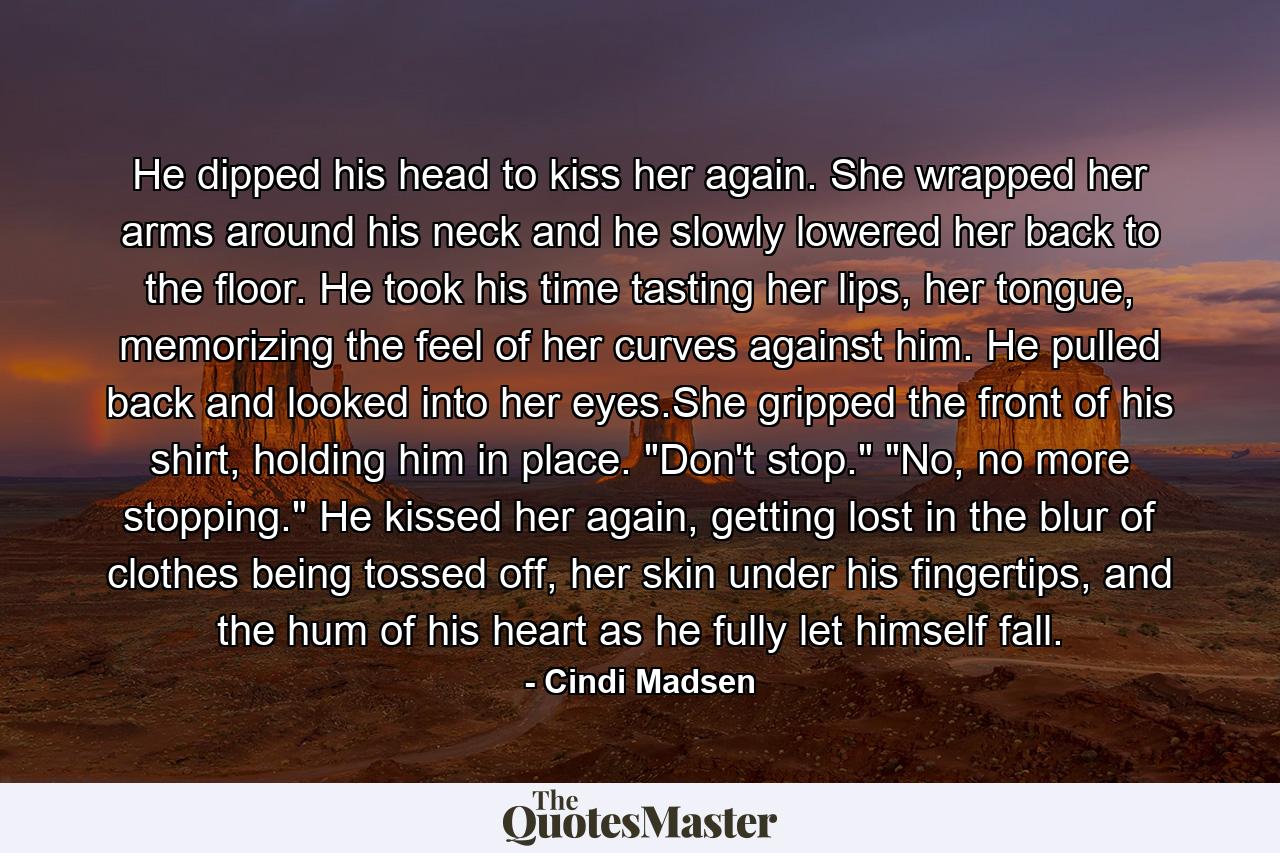 He dipped his head to kiss her again. She wrapped her arms around his neck and he slowly lowered her back to the floor. He took his time tasting her lips, her tongue, memorizing the feel of her curves against him. He pulled back and looked into her eyes.She gripped the front of his shirt, holding him in place. 