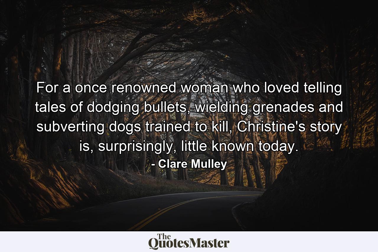 For a once renowned woman who loved telling tales of dodging bullets, wielding grenades and subverting dogs trained to kill, Christine's story is, surprisingly, little known today. - Quote by Clare Mulley