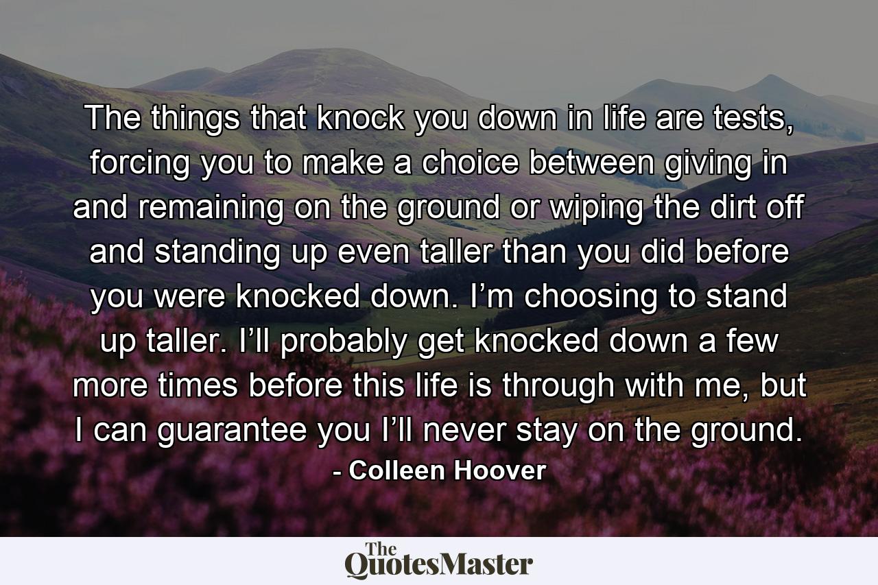 The things that knock you down in life are tests, forcing you to make a choice between giving in and remaining on the ground or wiping the dirt off and standing up even taller than you did before you were knocked down. I’m choosing to stand up taller. I’ll probably get knocked down a few more times before this life is through with me, but I can guarantee you I’ll never stay on the ground. - Quote by Colleen Hoover