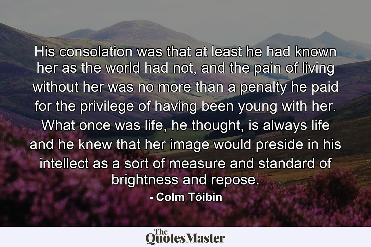 His consolation was that at least he had known her as the world had not, and the pain of living without her was no more than a penalty he paid for the privilege of having been young with her. What once was life, he thought, is always life and he knew that her image would preside in his intellect as a sort of measure and standard of brightness and repose. - Quote by Colm Tóibín