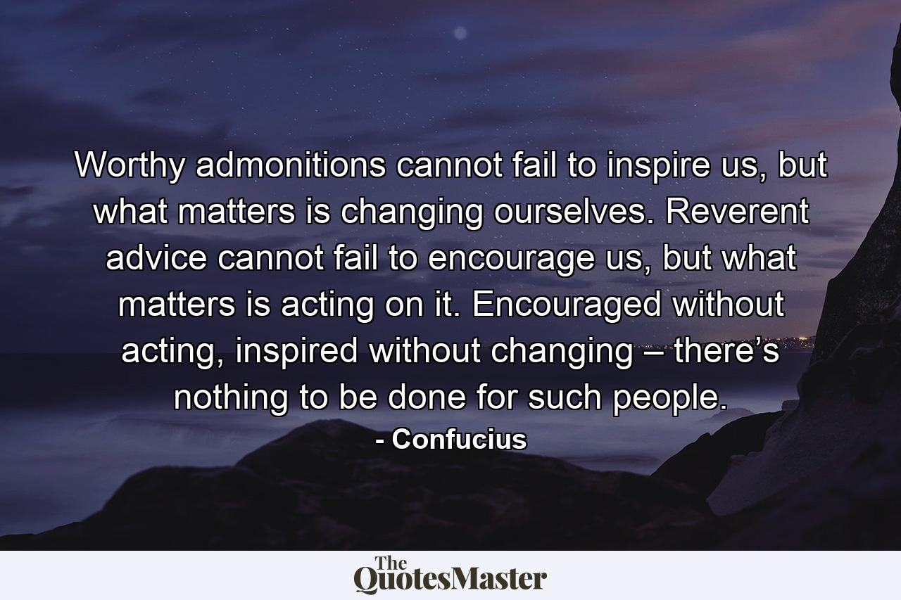 Worthy admonitions cannot fail to inspire us, but what matters is changing ourselves. Reverent advice cannot fail to encourage us, but what matters is acting on it. Encouraged without acting, inspired without changing – there’s nothing to be done for such people. - Quote by Confucius