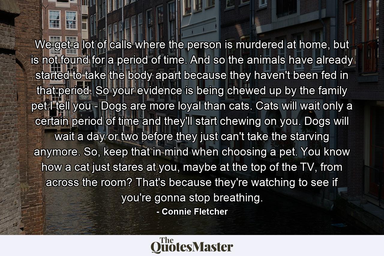 We get a lot of calls where the person is murdered at home, but is not found for a period of time. And so the animals have already started to take the body apart because they haven't been fed in that period. So your evidence is being chewed up by the family pet.I tell you - Dogs are more loyal than cats. Cats will wait only a certain period of time and they'll start chewing on you. Dogs will wait a day or two before they just can't take the starving anymore. So, keep that in mind when choosing a pet. You know how a cat just stares at you, maybe at the top of the TV, from across the room? That's because they're watching to see if you're gonna stop breathing. - Quote by Connie Fletcher