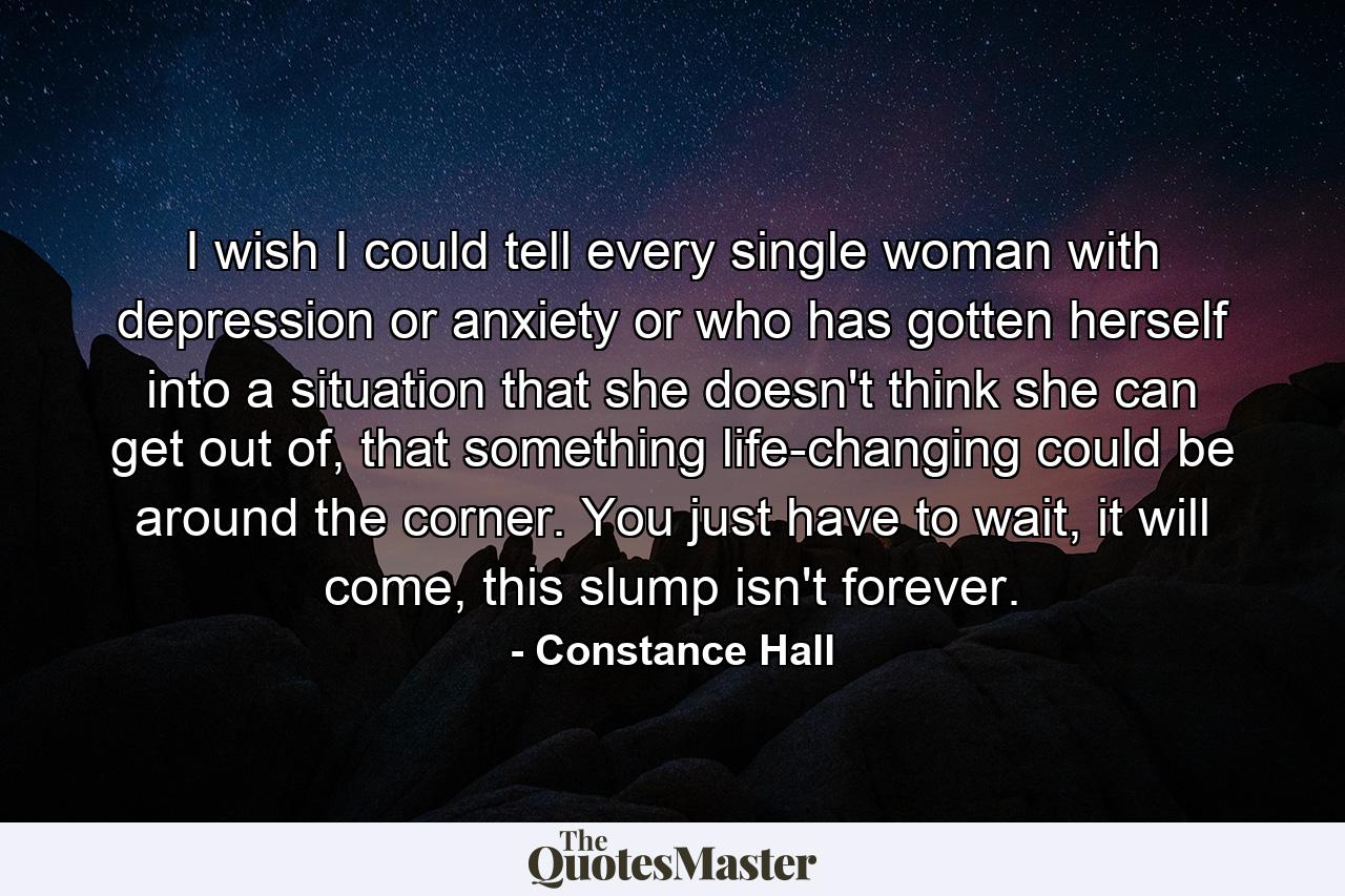 I wish I could tell every single woman with depression or anxiety or who has gotten herself into a situation that she doesn't think she can get out of, that something life-changing could be around the corner. You just have to wait, it will come, this slump isn't forever. - Quote by Constance Hall