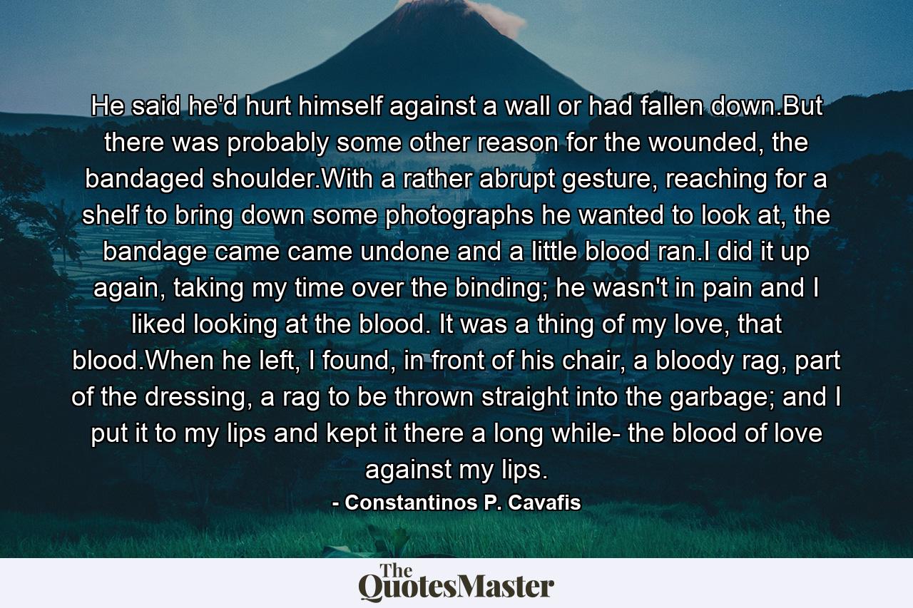 He said he'd hurt himself against a wall or had fallen down.But there was probably some other reason for the wounded, the bandaged shoulder.With a rather abrupt gesture, reaching for a shelf to bring down some photographs he wanted to look at, the bandage came came undone and a little blood ran.I did it up again, taking my time over the binding; he wasn't in pain and I liked looking at the blood. It was a thing of my love, that blood.When he left, I found, in front of his chair, a bloody rag, part of the dressing, a rag to be thrown straight into the garbage; and I put it to my lips and kept it there a long while- the blood of love against my lips. - Quote by Constantinos P. Cavafis