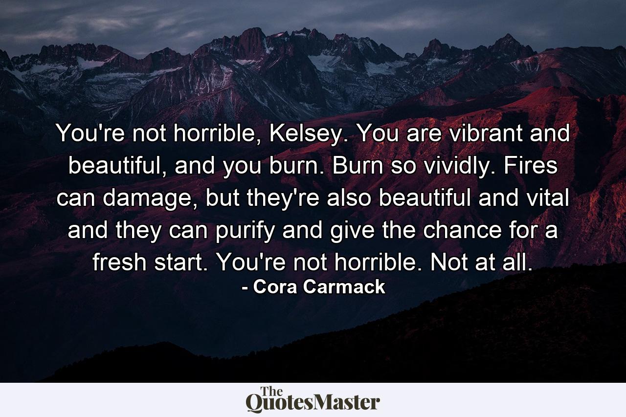 You're not horrible, Kelsey. You are vibrant and beautiful, and you burn. Burn so vividly. Fires can damage, but they're also beautiful and vital and they can purify and give the chance for a fresh start. You're not horrible. Not at all. - Quote by Cora Carmack