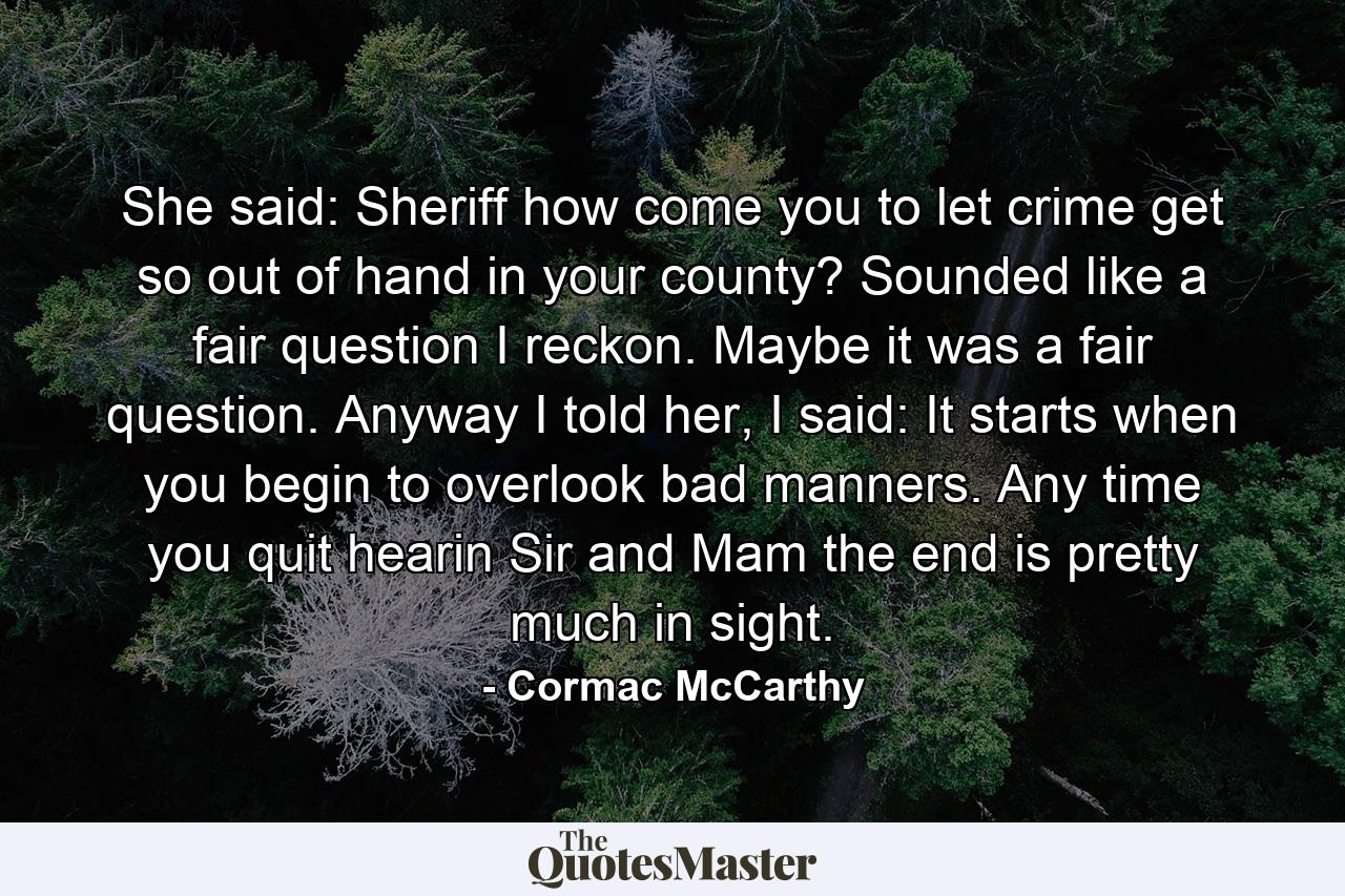 She said: Sheriff how come you to let crime get so out of hand in your county? Sounded like a fair question I reckon. Maybe it was a fair question. Anyway I told her, I said: It starts when you begin to overlook bad manners. Any time you quit hearin Sir and Mam the end is pretty much in sight. - Quote by Cormac McCarthy