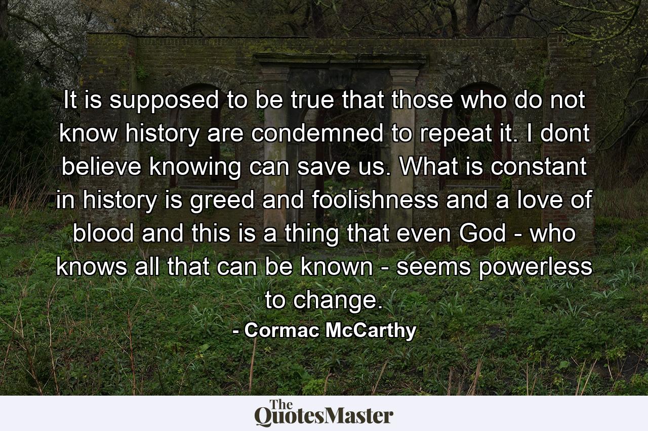 It is supposed to be true that those who do not know history are condemned to repeat it. I dont believe knowing can save us. What is constant in history is greed and foolishness and a love of blood and this is a thing that even God - who knows all that can be known - seems powerless to change. - Quote by Cormac McCarthy