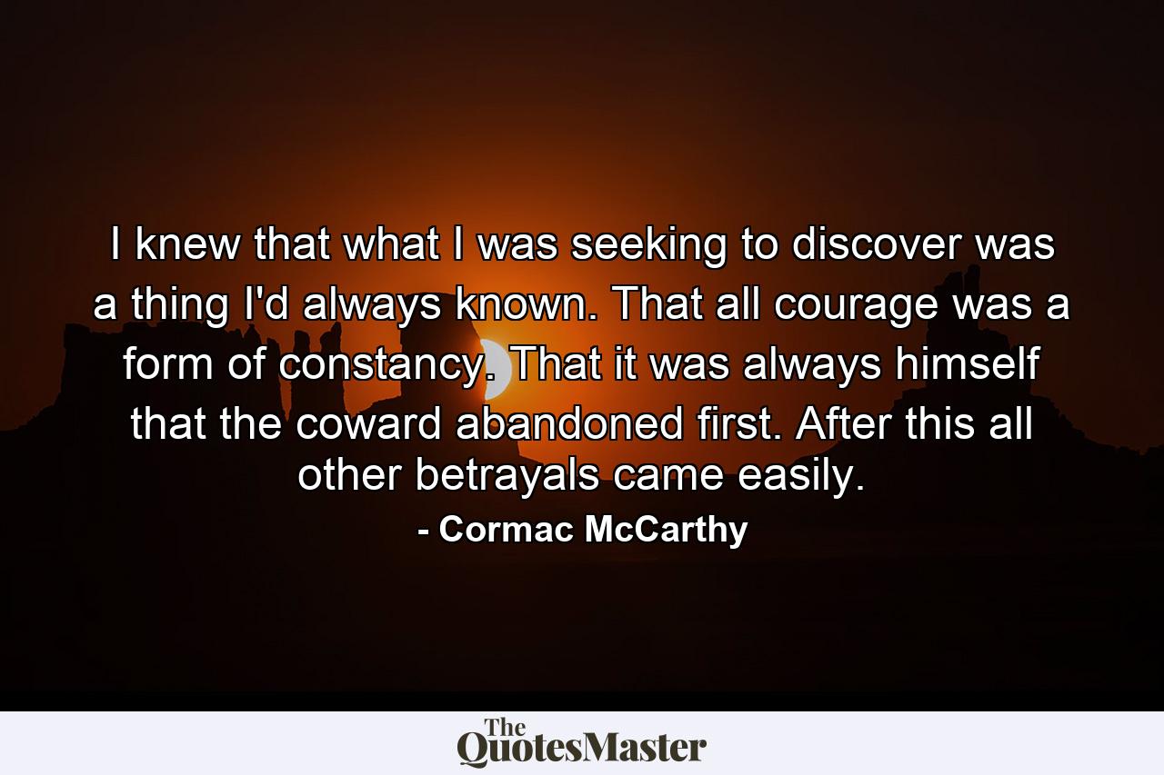 I knew that what I was seeking to discover was a thing I'd always known. That all courage was a form of constancy. That it was always himself that the coward abandoned first. After this all other betrayals came easily. - Quote by Cormac McCarthy