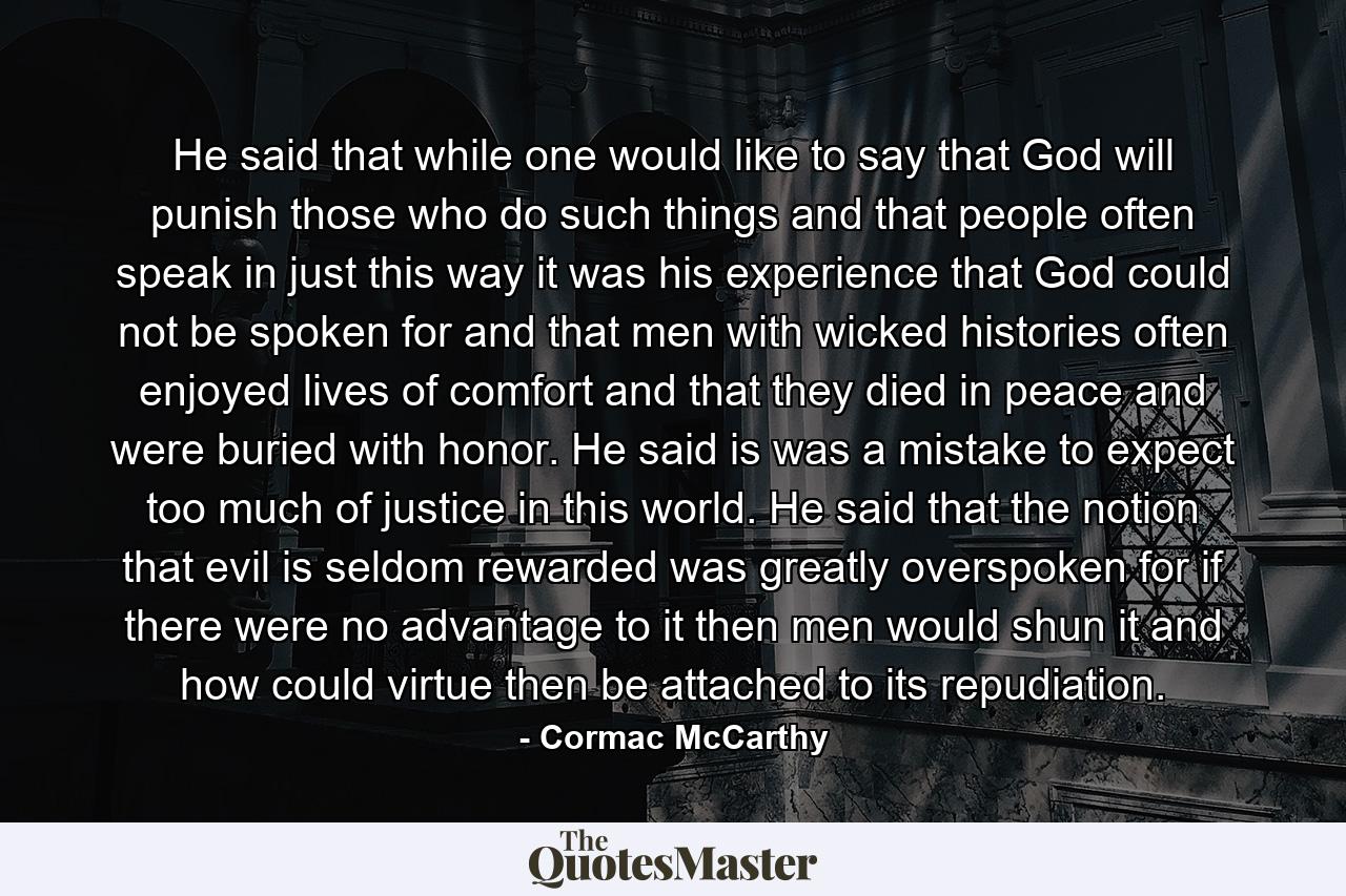 He said that while one would like to say that God will punish those who do such things and that people often speak in just this way it was his experience that God could not be spoken for and that men with wicked histories often enjoyed lives of comfort and that they died in peace and were buried with honor. He said is was a mistake to expect too much of justice in this world. He said that the notion that evil is seldom rewarded was greatly overspoken for if there were no advantage to it then men would shun it and how could virtue then be attached to its repudiation. - Quote by Cormac McCarthy