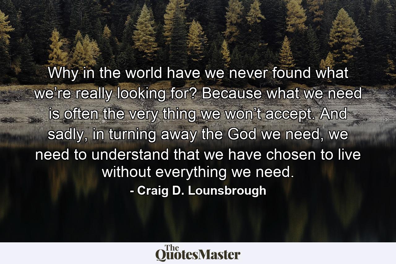 Why in the world have we never found what we’re really looking for? Because what we need is often the very thing we won’t accept. And sadly, in turning away the God we need, we need to understand that we have chosen to live without everything we need. - Quote by Craig D. Lounsbrough