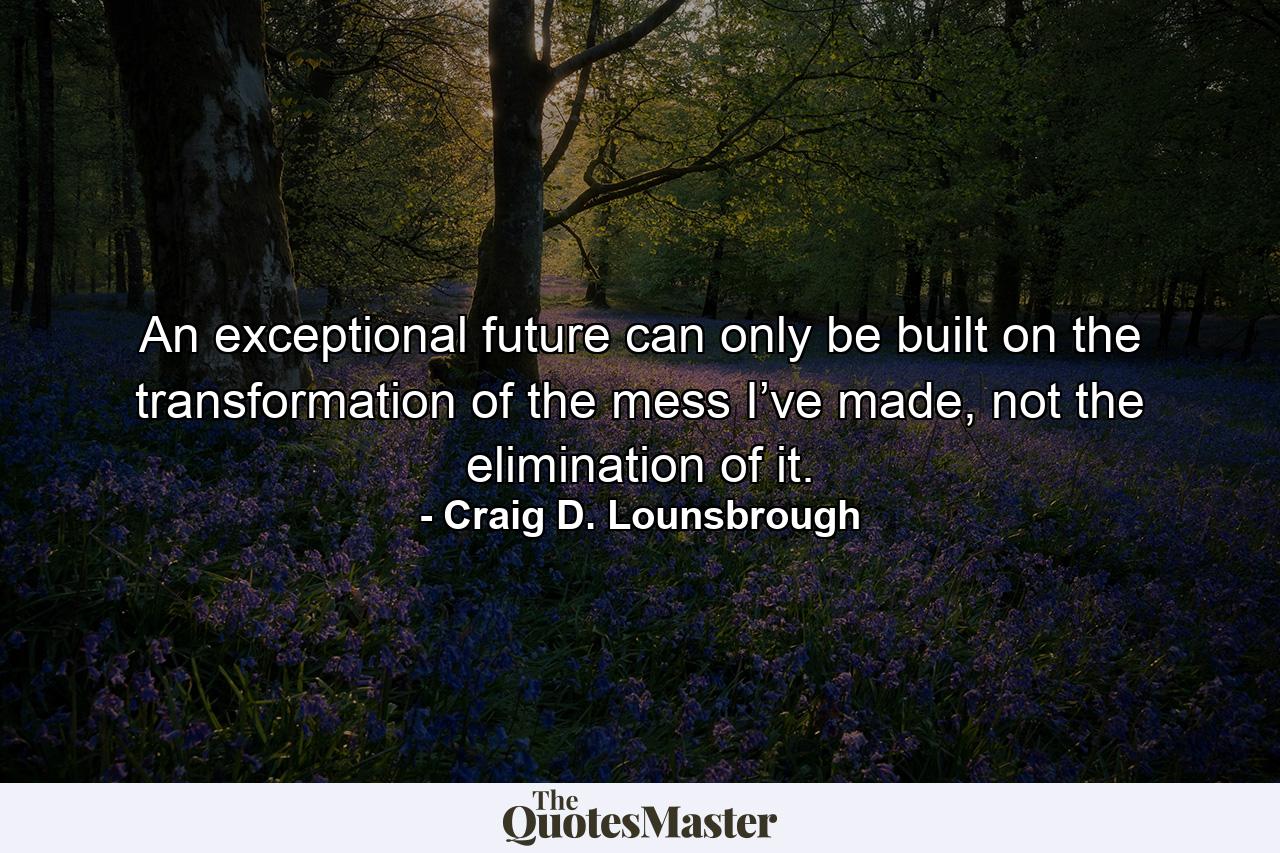 An exceptional future can only be built on the transformation of the mess I’ve made, not the elimination of it. - Quote by Craig D. Lounsbrough