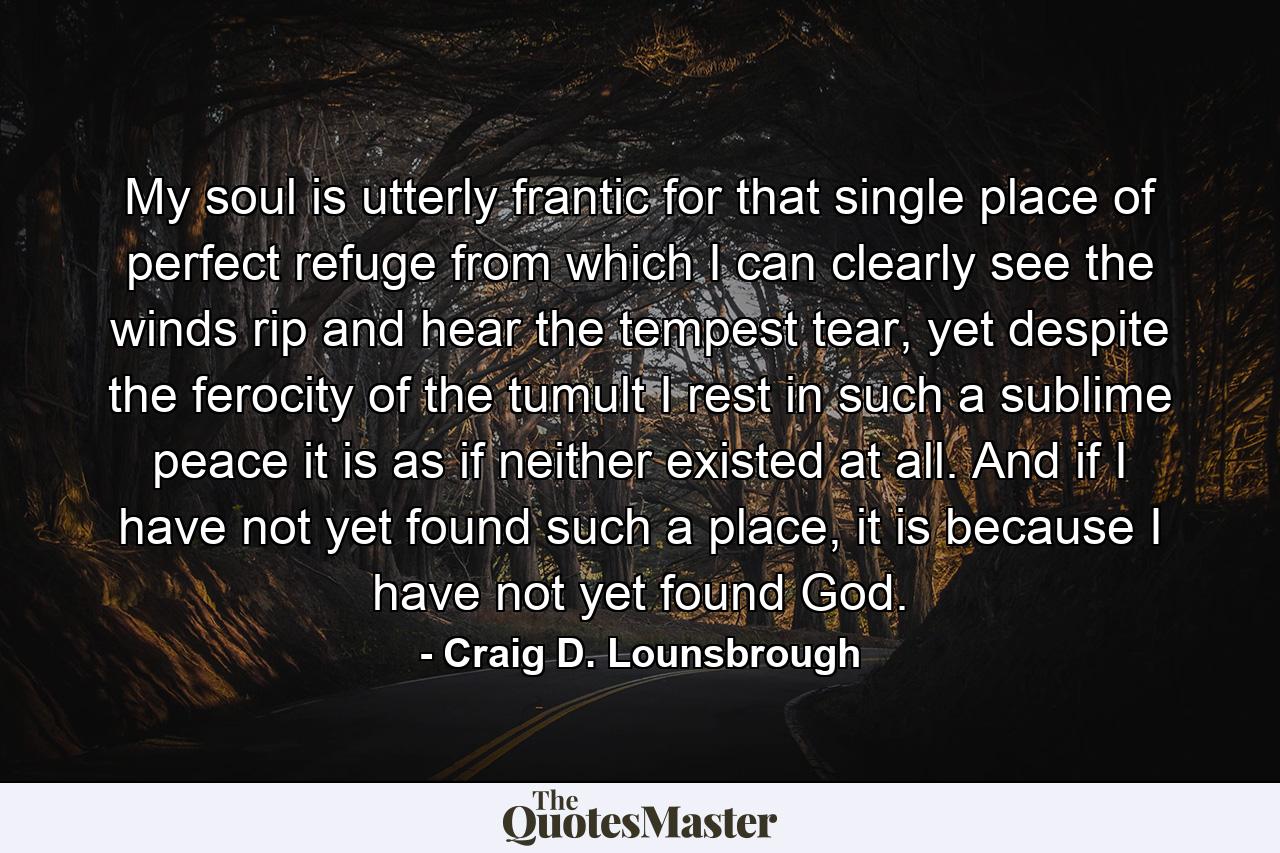 My soul is utterly frantic for that single place of perfect refuge from which I can clearly see the winds rip and hear the tempest tear, yet despite the ferocity of the tumult I rest in such a sublime peace it is as if neither existed at all. And if I have not yet found such a place, it is because I have not yet found God. - Quote by Craig D. Lounsbrough