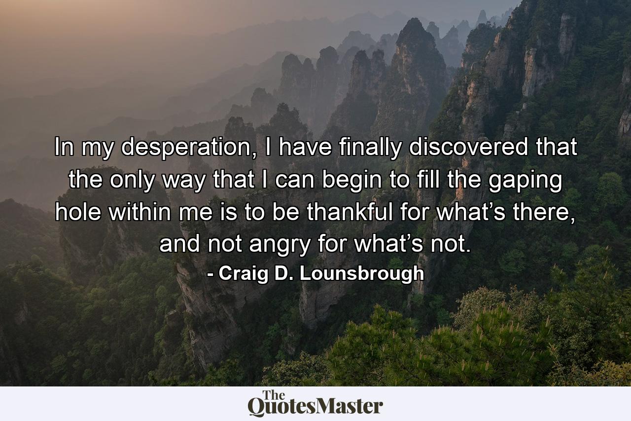 In my desperation, I have finally discovered that the only way that I can begin to fill the gaping hole within me is to be thankful for what’s there, and not angry for what’s not. - Quote by Craig D. Lounsbrough