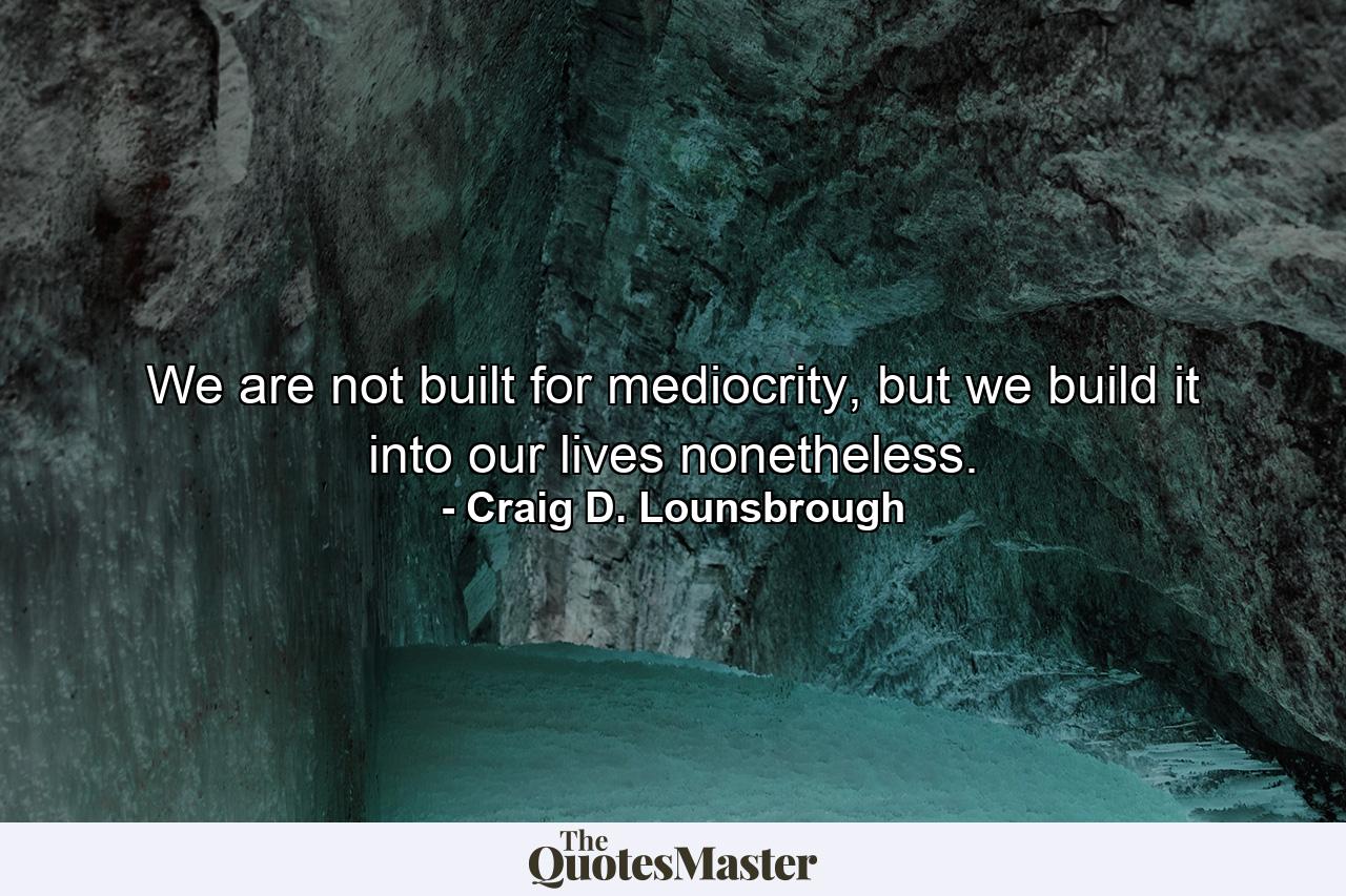 We are not built for mediocrity, but we build it into our lives nonetheless. - Quote by Craig D. Lounsbrough