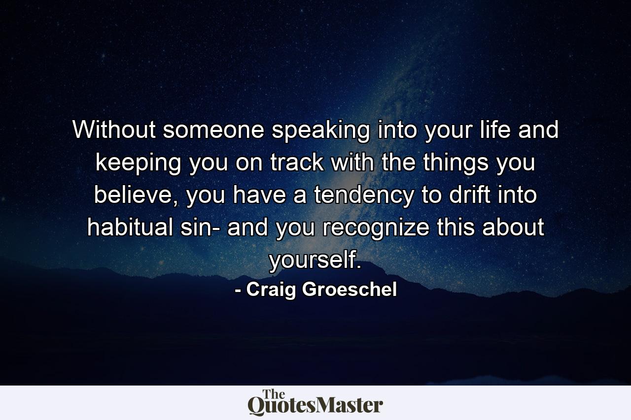 Without someone speaking into your life and keeping you on track with the things you believe, you have a tendency to drift into habitual sin- and you recognize this about yourself. - Quote by Craig Groeschel