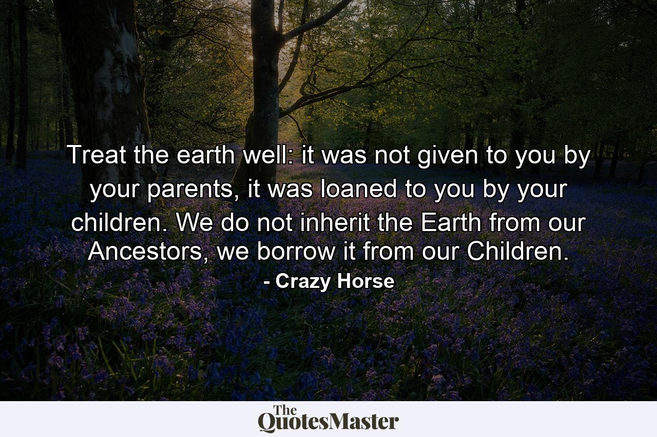 Treat the earth well: it was not given to you by your parents, it was loaned to you by your children. We do not inherit the Earth from our Ancestors, we borrow it from our Children. - Quote by Crazy Horse