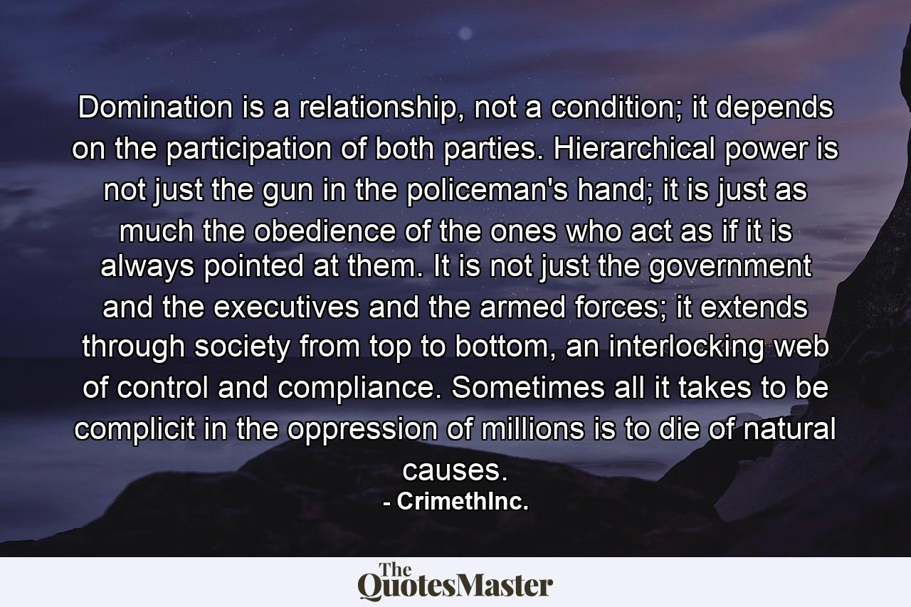 Domination is a relationship, not a condition; it depends on the participation of both parties. Hierarchical power is not just the gun in the policeman's hand; it is just as much the obedience of the ones who act as if it is always pointed at them. It is not just the government and the executives and the armed forces; it extends through society from top to bottom, an interlocking web of control and compliance. Sometimes all it takes to be complicit in the oppression of millions is to die of natural causes. - Quote by CrimethInc.