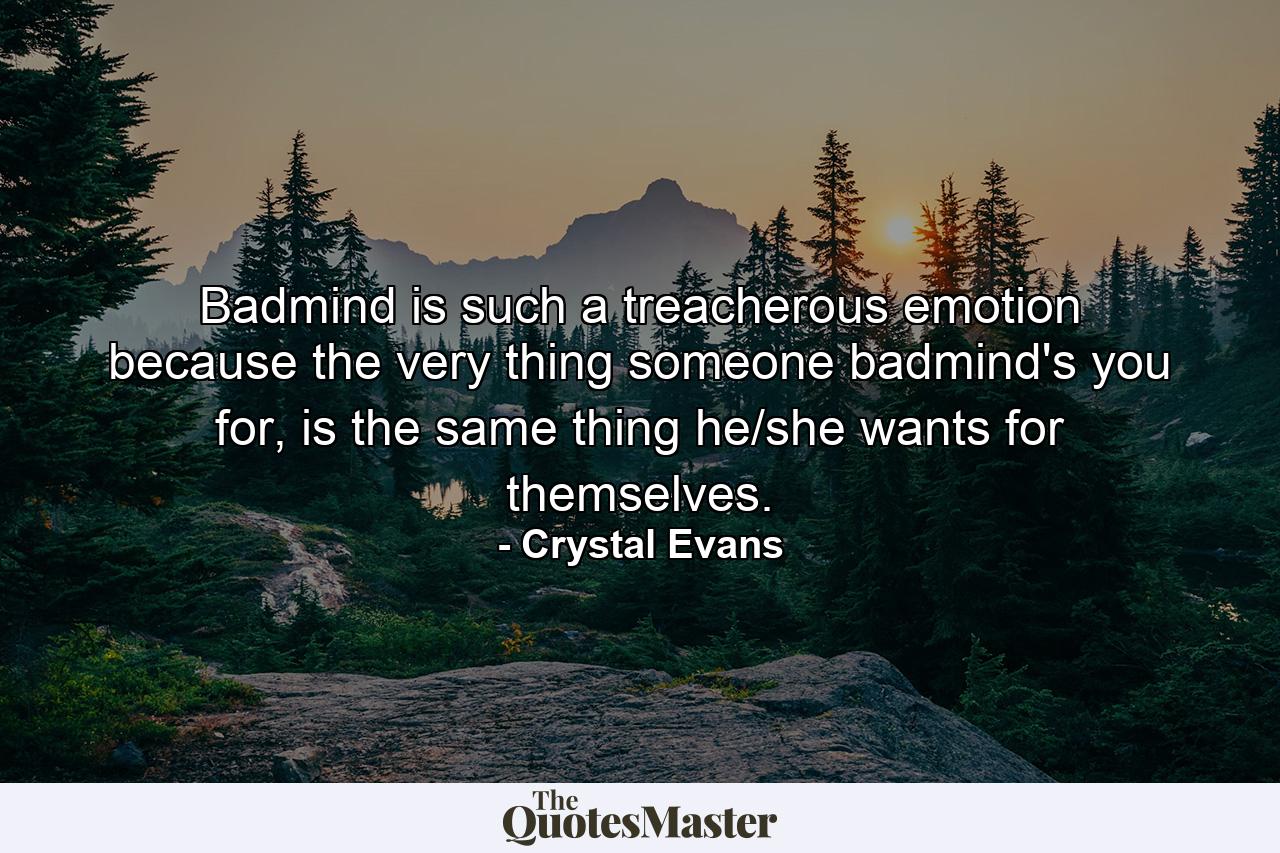 Badmind is such a treacherous emotion because the very thing someone badmind's you for, is the same thing he/she wants for themselves. - Quote by Crystal Evans