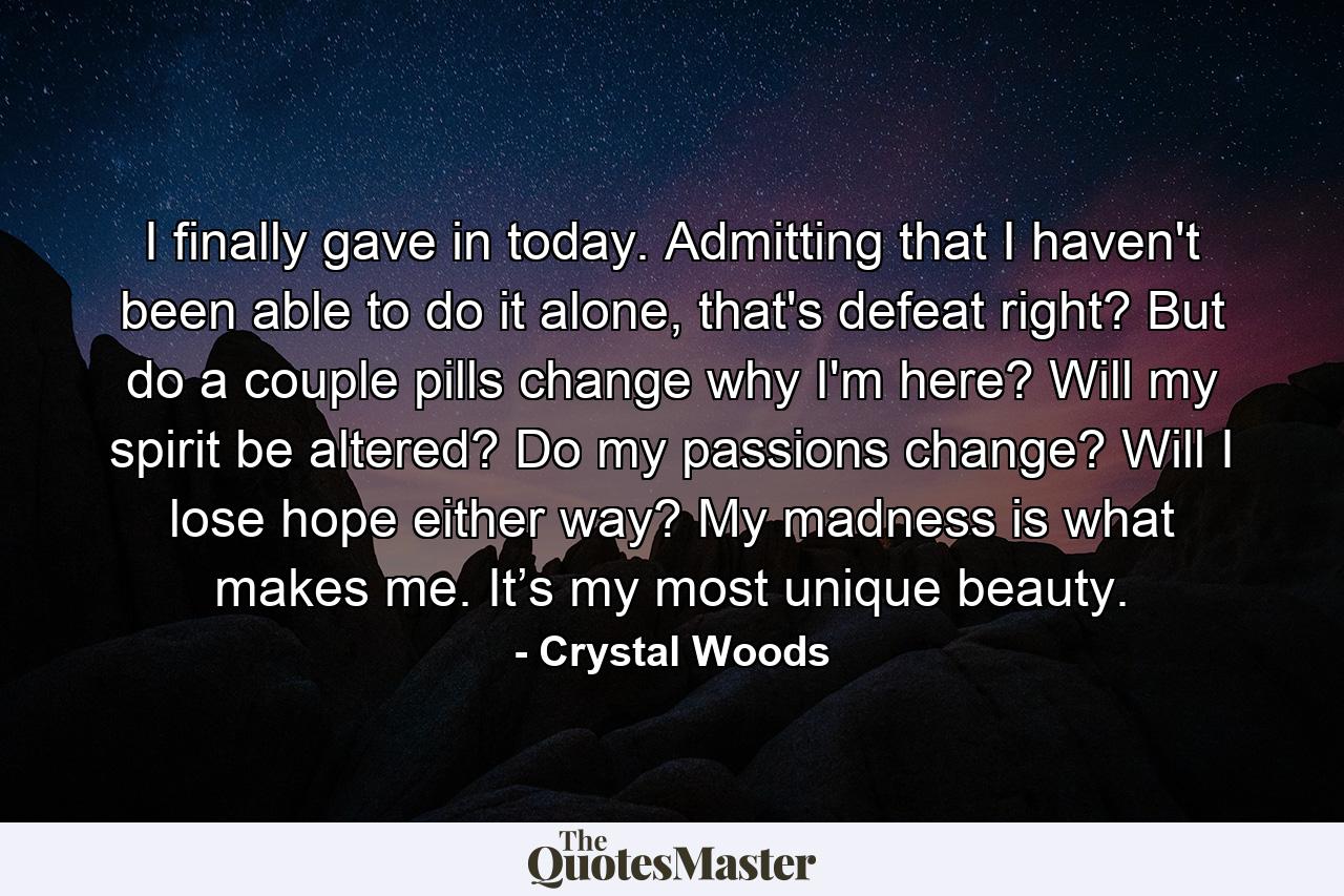 I finally gave in today. Admitting that I haven't been able to do it alone, that's defeat right? But do a couple pills change why I'm here? Will my spirit be altered? Do my passions change? Will I lose hope either way? My madness is what makes me. It’s my most unique beauty. - Quote by Crystal Woods