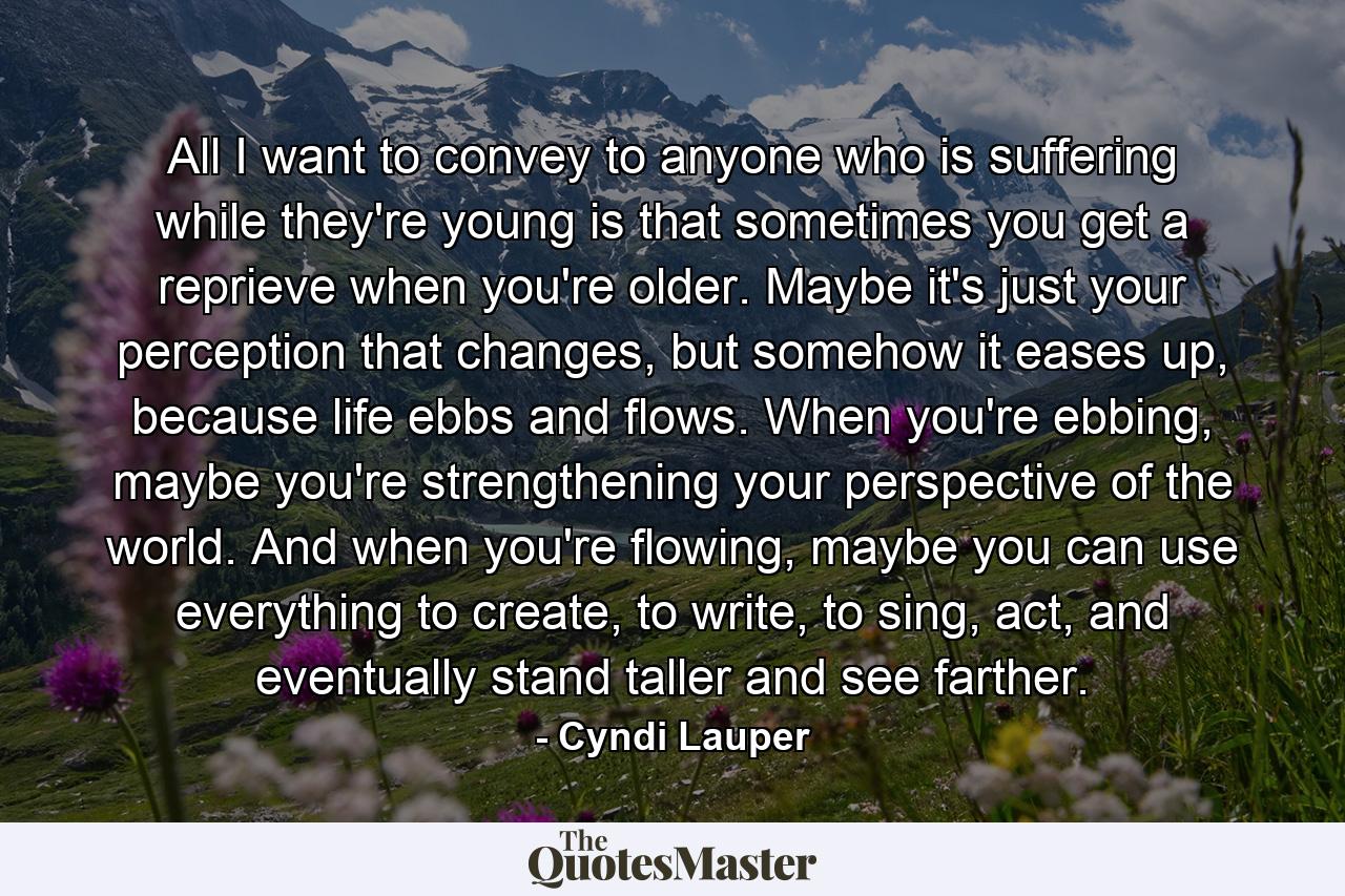 All I want to convey to anyone who is suffering while they're young is that sometimes you get a reprieve when you're older. Maybe it's just your perception that changes, but somehow it eases up, because life ebbs and flows. When you're ebbing, maybe you're strengthening your perspective of the world. And when you're flowing, maybe you can use everything to create, to write, to sing, act, and eventually stand taller and see farther. - Quote by Cyndi Lauper