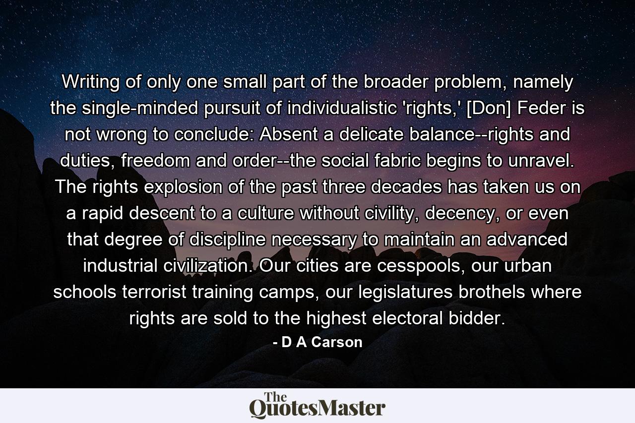 Writing of only one small part of the broader problem, namely the single-minded pursuit of individualistic 'rights,' [Don] Feder is not wrong to conclude: Absent a delicate balance--rights and duties, freedom and order--the social fabric begins to unravel. The rights explosion of the past three decades has taken us on a rapid descent to a culture without civility, decency, or even that degree of discipline necessary to maintain an advanced industrial civilization. Our cities are cesspools, our urban schools terrorist training camps, our legislatures brothels where rights are sold to the highest electoral bidder. - Quote by D A Carson