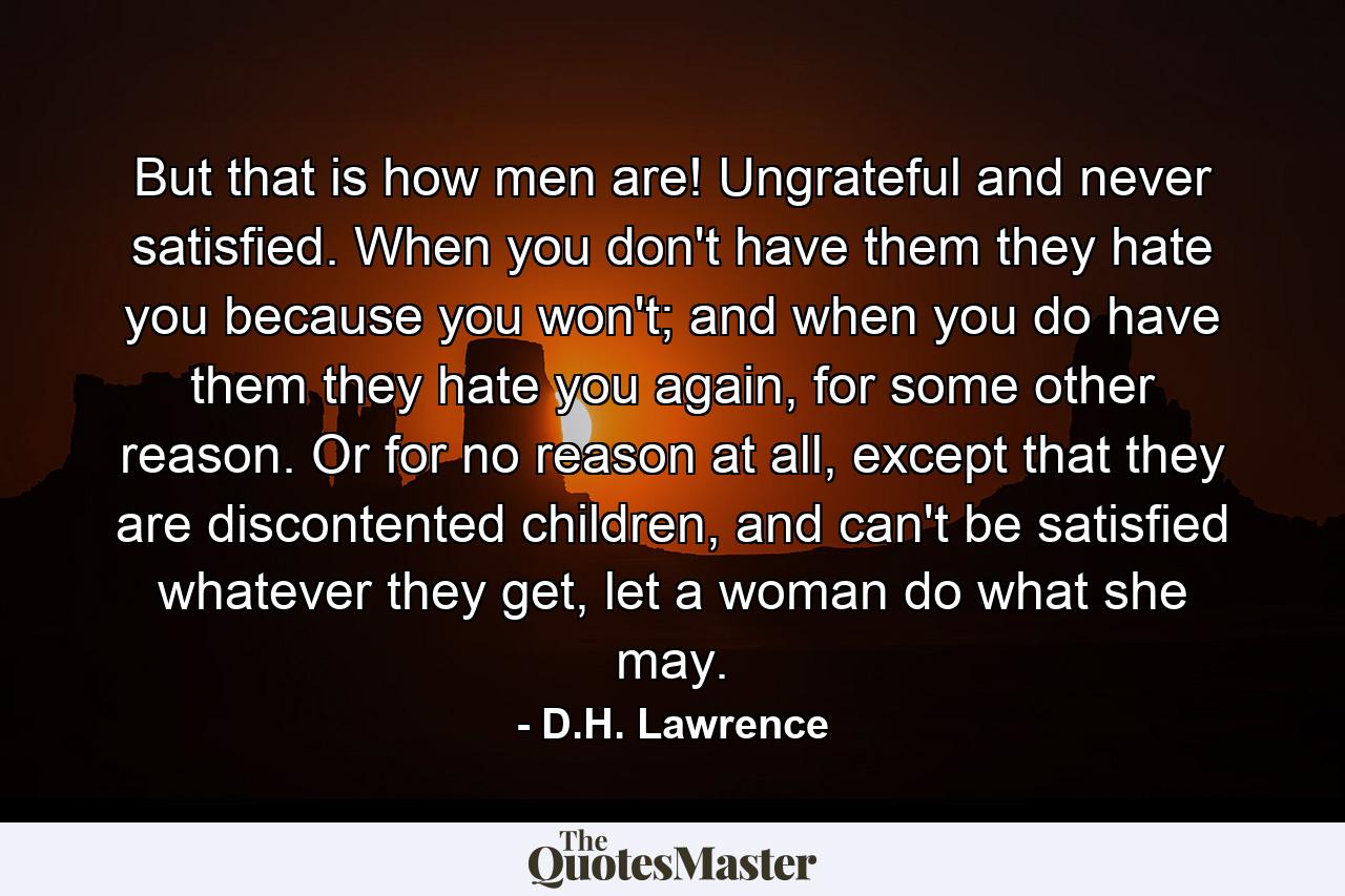 But that is how men are! Ungrateful and never satisfied. When you don't have them they hate you because you won't; and when you do have them they hate you again, for some other reason. Or for no reason at all, except that they are discontented children, and can't be satisfied whatever they get, let a woman do what she may. - Quote by D.H. Lawrence