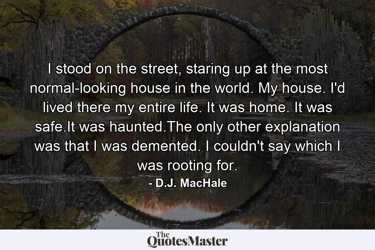 I stood on the street, staring up at the most normal-looking house in the world. My house. I'd lived there my entire life. It was home. It was safe.It was haunted.The only other explanation was that I was demented. I couldn't say which I was rooting for. - Quote by D.J. MacHale