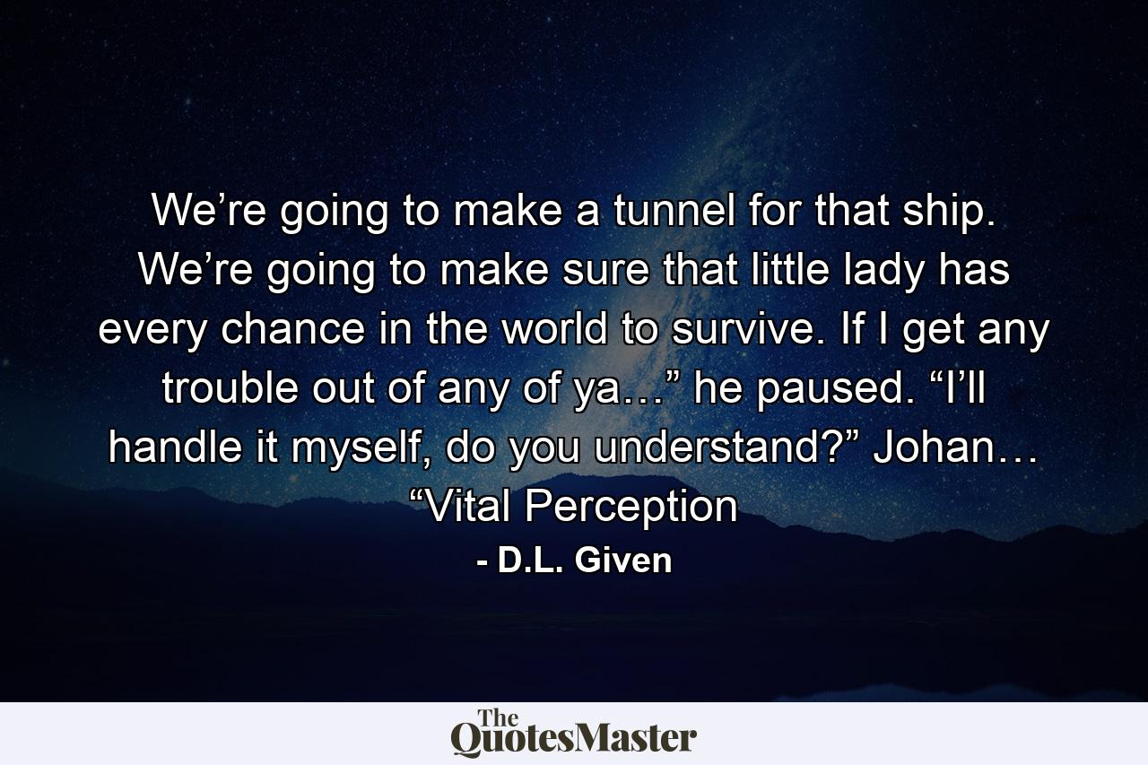 We’re going to make a tunnel for that ship. We’re going to make sure that little lady has every chance in the world to survive. If I get any trouble out of any of ya…” he paused. “I’ll handle it myself, do you understand?” Johan… “Vital Perception - Quote by D.L. Given