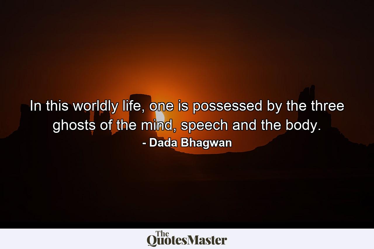 In this worldly life, one is possessed by the three ghosts of the mind, speech and the body. - Quote by Dada Bhagwan