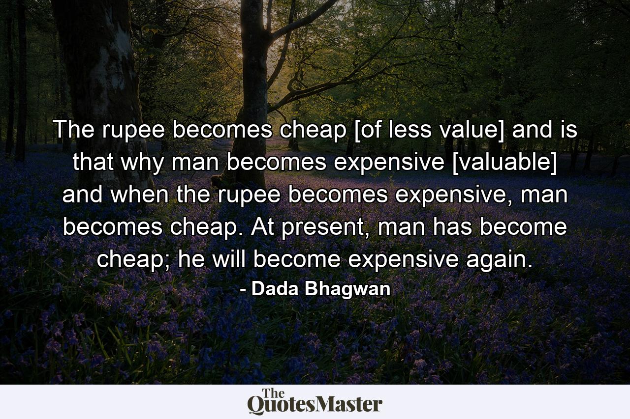 The rupee becomes cheap [of less value] and is that why man becomes expensive [valuable] and when the rupee becomes expensive, man becomes cheap. At present, man has become cheap; he will become expensive again. - Quote by Dada Bhagwan