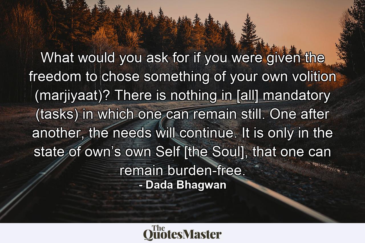 What would you ask for if you were given the freedom to chose something of your own volition (marjiyaat)? There is nothing in [all] mandatory (tasks) in which one can remain still. One after another, the needs will continue. It is only in the state of own’s own Self [the Soul], that one can remain burden-free. - Quote by Dada Bhagwan