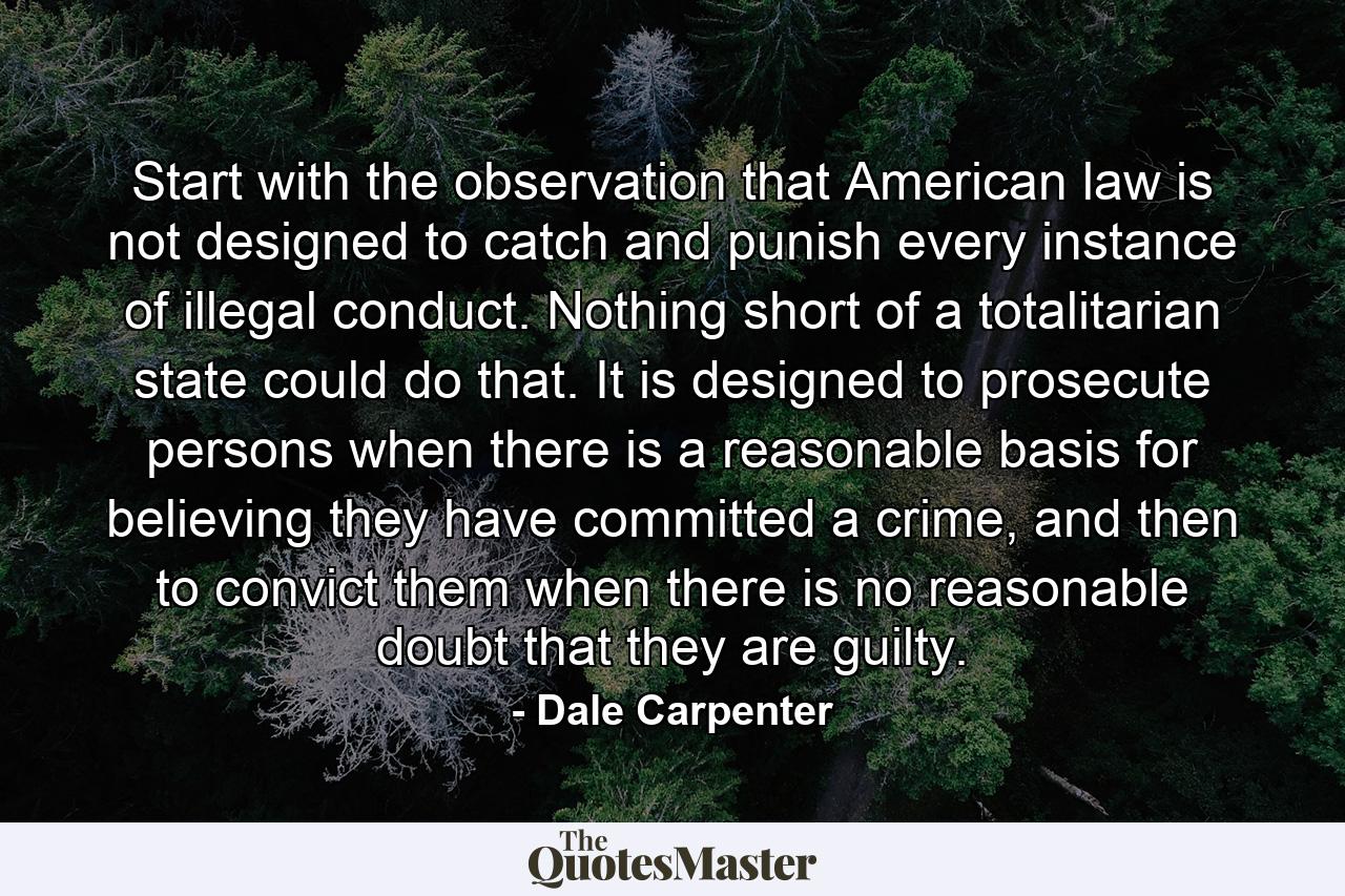 Start with the observation that American law is not designed to catch and punish every instance of illegal conduct. Nothing short of a totalitarian state could do that. It is designed to prosecute persons when there is a reasonable basis for believing they have committed a crime, and then to convict them when there is no reasonable doubt that they are guilty. - Quote by Dale Carpenter