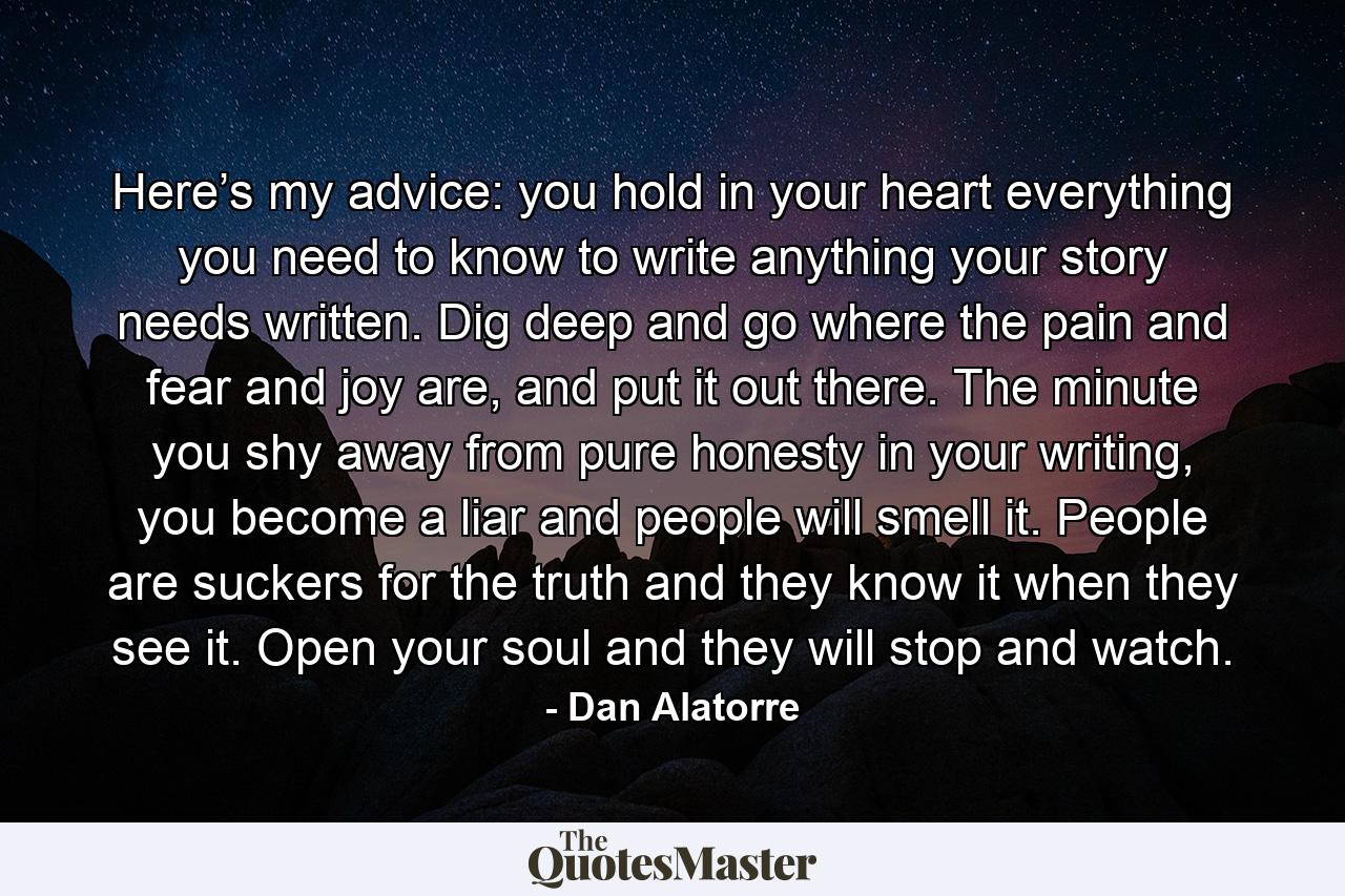 Here’s my advice: you hold in your heart everything you need to know to write anything your story needs written. Dig deep and go where the pain and fear and joy are, and put it out there. The minute you shy away from pure honesty in your writing, you become a liar and people will smell it. People are suckers for the truth and they know it when they see it. Open your soul and they will stop and watch. - Quote by Dan Alatorre