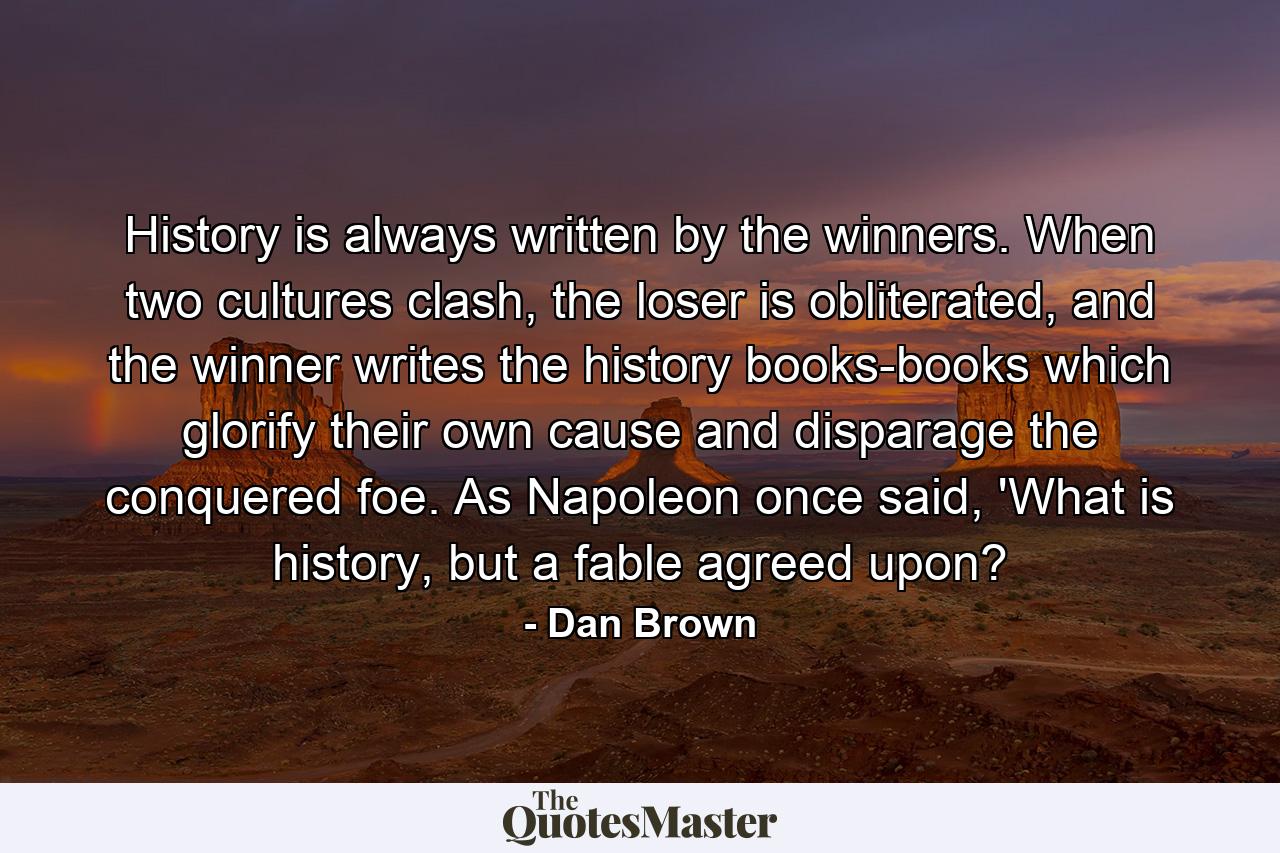 History is always written by the winners. When two cultures clash, the loser is obliterated, and the winner writes the history books-books which glorify their own cause and disparage the conquered foe. As Napoleon once said, 'What is history, but a fable agreed upon? - Quote by Dan Brown