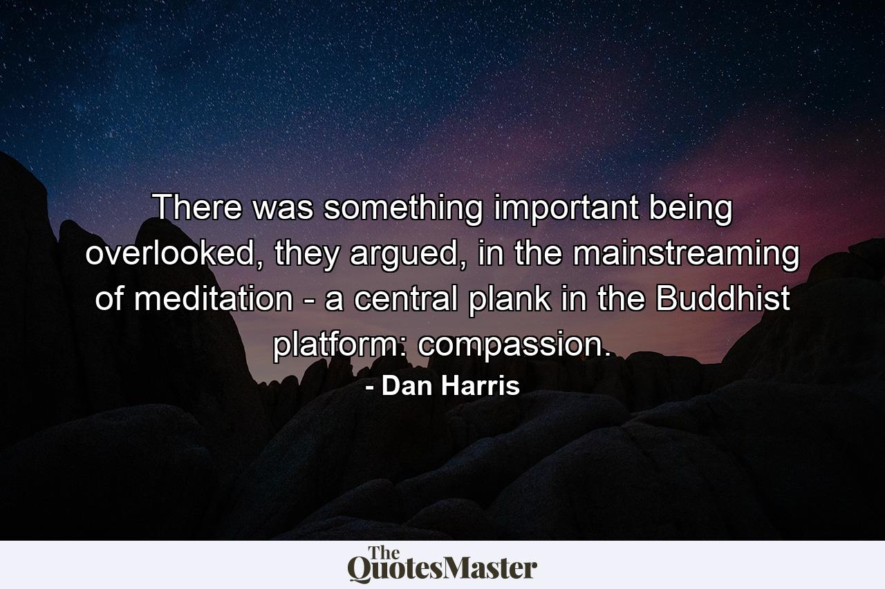 There was something important being overlooked, they argued, in the mainstreaming of meditation - a central plank in the Buddhist platform: compassion. - Quote by Dan Harris