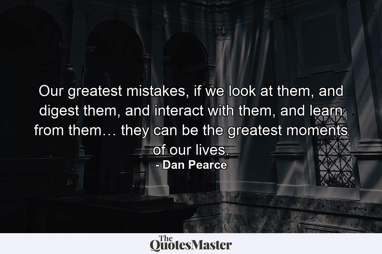 Our greatest mistakes, if we look at them, and digest them, and interact with them, and learn from them… they can be the greatest moments of our lives. - Quote by Dan Pearce