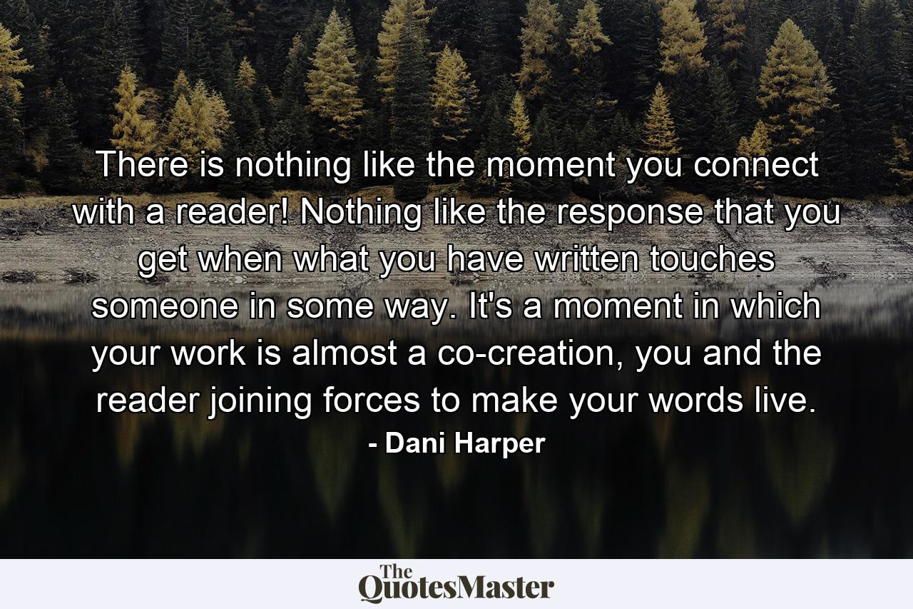 There is nothing like the moment you connect with a reader! Nothing like the response that you get when what you have written touches someone in some way. It's a moment in which your work is almost a co-creation, you and the reader joining forces to make your words live. - Quote by Dani Harper