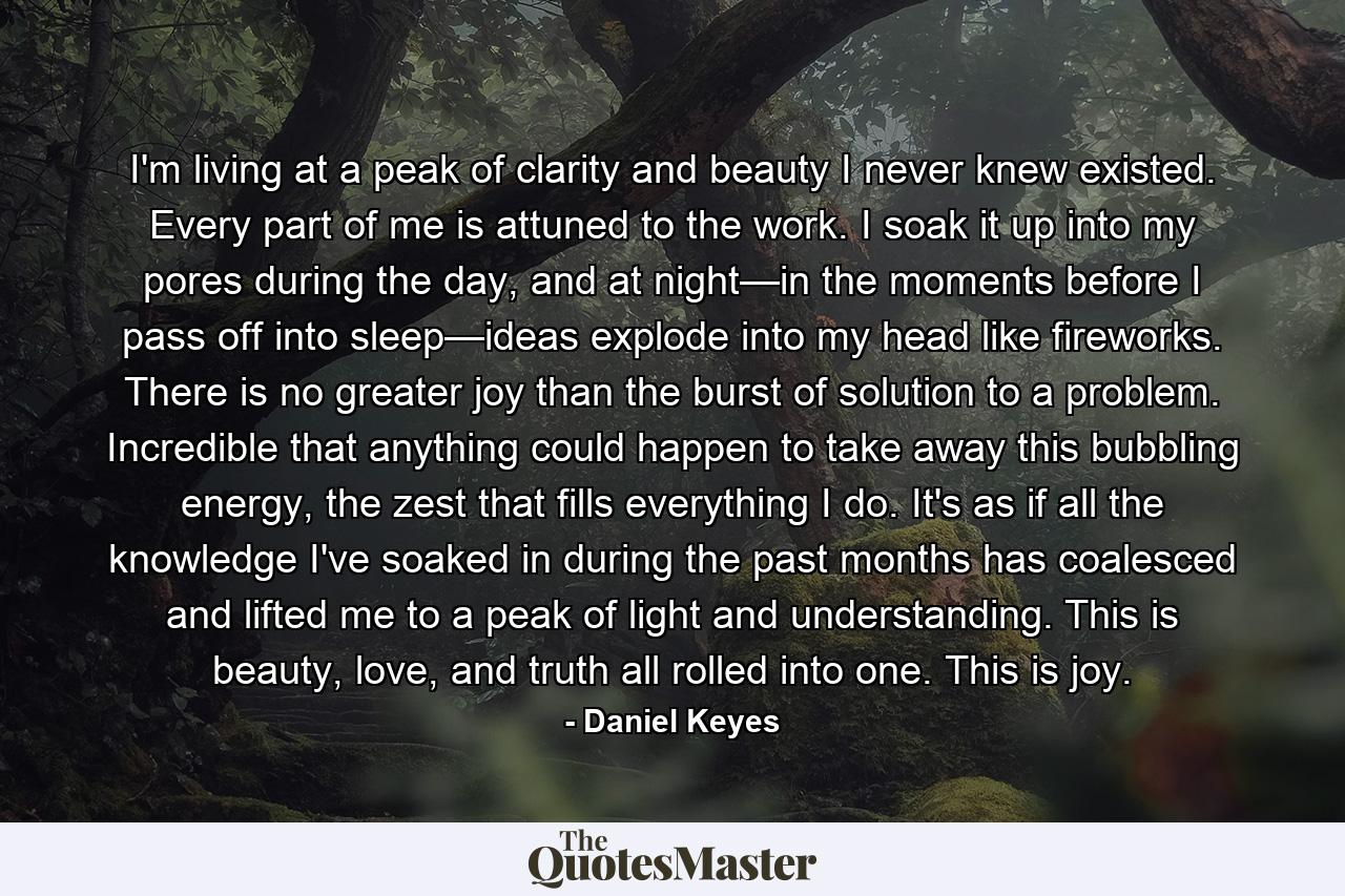 I'm living at a peak of clarity and beauty I never knew existed. Every part of me is attuned to the work. I soak it up into my pores during the day, and at night—in the moments before I pass off into sleep—ideas explode into my head like fireworks. There is no greater joy than the burst of solution to a problem. Incredible that anything could happen to take away this bubbling energy, the zest that fills everything I do. It's as if all the knowledge I've soaked in during the past months has coalesced and lifted me to a peak of light and understanding. This is beauty, love, and truth all rolled into one. This is joy. - Quote by Daniel Keyes